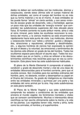 dades no deben ser confundidas con las moléculas, átomos y
corpúsculos, siendo estos últimos sólo el cuerpo material de
dichas entidades, así como el cuerpo del hombre no es más
que su forma material y no es el mismo. A esas entidades se
las puede llamar “almas” en cierto sentido, y son seres vivien-
tes de escaso grado de desarrollo, vida y mentalidad, apenas
un poco más que las unidades de “energía viviente” que com-
prenden las subdivisiones superiores del más elevado plano
físico. El hombre corriente no suele atribuir mente, alma o vida
al reino mineral, pero todos los ocultistas reconocen la exis-
tencia del mismo, y la ciencia moderna se está encaminando
rápidamente hacia este punto de vista. Las moléculas, átomos
y corpúsculos tienen sus “odios y amores”, gustos y desagra-
dos, atracciones y repulsiones, afinidades y desafinidades,
etc., y algunos hombres de ciencia han expresado la opinión
de que el deseo y la voluntad, las emociones y sentimientos de
los átomos sólo difieren en grado de los del hombre. Todos los
ocultismos espacio para discutir el asunto aquí. Todos los ocu-
listas saben que es un hecho, y otros se refieren a los descu-
brimientos científicos más recientes para que se vea su corro-
boración. Este plano tiene las siete subdivisiones habituales.
El plano de la Mente Elemental A comprende el estado o
condición y grado de desarrollo mental y vital de una clase de
entidades desconocidas para el hombre corriente, pero que el
oculista conoce. Son invisibles para los sentidos ordinarios del
hombre, pero, no obstante, existen y desempeñan su papel en
el Drama del Universo. Su grado de inteligencia es intermedio
entre las entidades minerales y químicas por una parte y las
entidades del reino animal por la otra. Hay siete subdivisiones
en este plano también.
El Plano de la Mente Vegetal y sus siete subdivisiones
comprende los estados o condiciones de las entidades que
encierra el mundo vegetal, los fenómenos mentales y vitales
que se conocen corrientemente. Muchas e interesantes obras
científicas se han escrito últimamente sobre la mente y la vida
en las plantas. Los vegetales tienen vida, mente y alma, tanto
como los animales, el hombre y el superhombre.
62
 