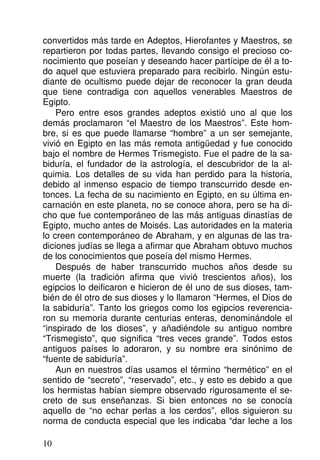 convertidos más tarde en Adeptos, Hierofantes y Maestros, se
repartieron por todas partes, llevando consigo el precioso co-
nocimiento que poseían y deseando hacer partícipe de él a to-
do aquel que estuviera preparado para recibirlo. Ningún estu-
diante de ocultismo puede dejar de reconocer la gran deuda
que tiene contradiga con aquellos venerables Maestros de
Egipto.
Pero entre esos grandes adeptos existió uno al que los
demás proclamaron “el Maestro de los Maestros”. Este hom-
bre, si es que puede llamarse “hombre” a un ser semejante,
vivió en Egipto en las más remota antigüedad y fue conocido
bajo el nombre de Hermes Trismegisto. Fue el padre de la sa-
biduría, el fundador de la astrología, el descubridor de la al-
quimia. Los detalles de su vida han perdido para la historia,
debido al inmenso espacio de tiempo transcurrido desde en-
tonces. La fecha de su nacimiento en Egipto, en su última en-
carnación en este planeta, no se conoce ahora, pero se ha di-
cho que fue contemporáneo de las más antiguas dinastías de
Egipto, mucho antes de Moisés. Las autoridades en la materia
lo creen contemporáneo de Abraham, y en algunas de las tra-
diciones judías se llega a afirmar que Abraham obtuvo muchos
de los conocimientos que poseía del mismo Hermes.
Después de haber transcurrido muchos años desde su
muerte (la tradición afirma que vivió trescientos años), los
egipcios lo deificaron e hicieron de él uno de sus dioses, tam-
bién de él otro de sus dioses y lo llamaron “Hermes, el Dios de
la sabiduría”. Tanto los griegos como los egipcios reverencia-
ron su memoria durante centurias enteras, denominándole el
“inspirado de los dioses”, y añadiéndole su antiguo nombre
“Trismegisto”, que significa “tres veces grande”. Todos estos
antiguos países lo adoraron, y su nombre era sinónimo de
“fuente de sabiduría”.
Aun en nuestros días usamos el término “hermético” en el
sentido de “secreto”, “reservado”, etc., y esto es debido a que
los hermistas habían siempre observado rigurosamente el se-
creto de sus enseñanzas. Si bien entonces no se conocía
aquello de “no echar perlas a los cerdos”, ellos siguieron su
norma de conducta especial que les indicaba “dar leche a los
10
 