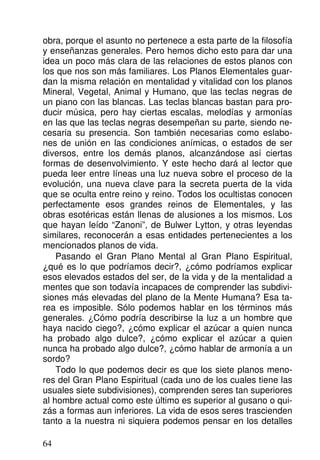 obra, porque el asunto no pertenece a esta parte de la filosofía
y enseñanzas generales. Pero hemos dicho esto para dar una
idea un poco más clara de las relaciones de estos planos con
los que nos son más familiares. Los Planos Elementales guar-
dan la misma relación en mentalidad y vitalidad con los planos
Mineral, Vegetal, Animal y Humano, que las teclas negras de
un piano con las blancas. Las teclas blancas bastan para pro-
ducir música, pero hay ciertas escalas, melodías y armonías
en las que las teclas negras desempeñan su parte, siendo ne-
cesaria su presencia. Son también necesarias como eslabo-
nes de unión en las condiciones anímicas, o estados de ser
diversos, entre los demás planos, alcanzándose así ciertas
formas de desenvolvimiento. Y este hecho dará al lector que
pueda leer entre líneas una luz nueva sobre el proceso de la
evolución, una nueva clave para la secreta puerta de la vida
que se oculta entre reino y reino. Todos los ocultistas conocen
perfectamente esos grandes reinos de Elementales, y las
obras esotéricas están llenas de alusiones a los mismos. Los
que hayan leído “Zanoni”, de Bulwer Lytton, y otras leyendas
similares, reconocerán a esas entidades pertenecientes a los
mencionados planos de vida.
Pasando el Gran Plano Mental al Gran Plano Espiritual,
¿qué es lo que podríamos decir?, ¿cómo podríamos explicar
esos elevados estados del ser, de la vida y de la mentalidad a
mentes que son todavía incapaces de comprender las subdivi-
siones más elevadas del plano de la Mente Humana? Esa ta-
rea es imposible. Sólo podemos hablar en los términos más
generales. ¿Cómo podría describirse la luz a un hombre que
haya nacido ciego?, ¿cómo explicar el azúcar a quien nunca
ha probado algo dulce?, ¿cómo explicar el azúcar a quien
nunca ha probado algo dulce?, ¿cómo hablar de armonía a un
sordo?
Todo lo que podemos decir es que los siete planos meno-
res del Gran Plano Espiritual (cada uno de los cuales tiene las
usuales siete subdivisiones), comprenden seres tan superiores
al hombre actual como este último es superior al gusano o qui-
zás a formas aun inferiores. La vida de esos seres trascienden
tanto a la nuestra ni siquiera podemos pensar en los detalles
64
 