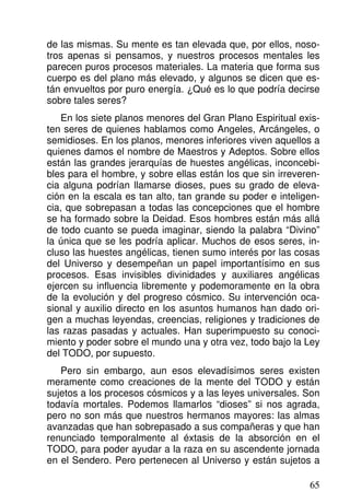de las mismas. Su mente es tan elevada que, por ellos, noso-
tros apenas si pensamos, y nuestros procesos mentales les
parecen puros procesos materiales. La materia que forma sus
cuerpo es del plano más elevado, y algunos se dicen que es-
tán envueltos por puro energía. ¿Qué es lo que podría decirse
sobre tales seres?
En los siete planos menores del Gran Plano Espiritual exis-
ten seres de quienes hablamos como Angeles, Arcángeles, o
semidioses. En los planos, menores inferiores viven aquellos a
quienes damos el nombre de Maestros y Adeptos. Sobre ellos
están las grandes jerarquías de huestes angélicas, inconcebi-
bles para el hombre, y sobre ellas están los que sin irreveren-
cia alguna podrían llamarse dioses, pues su grado de eleva-
ción en la escala es tan alto, tan grande su poder e inteligen-
cia, que sobrepasan a todas las concepciones que el hombre
se ha formado sobre la Deidad. Esos hombres están más allá
de todo cuanto se pueda imaginar, siendo la palabra “Divino”
la única que se les podría aplicar. Muchos de esos seres, in-
cluso las huestes angélicas, tienen sumo interés por las cosas
del Universo y desempeñan un papel importantísimo en sus
procesos. Esas invisibles divinidades y auxiliares angélicas
ejercen su influencia libremente y podemoramente en la obra
de la evolución y del progreso cósmico. Su intervención oca-
sional y auxilio directo en los asuntos humanos han dado ori-
gen a muchas leyendas, creencias, religiones y tradiciones de
las razas pasadas y actuales. Han superimpuesto su conoci-
miento y poder sobre el mundo una y otra vez, todo bajo la Ley
del TODO, por supuesto.
Pero sin embargo, aun esos elevadísimos seres existen
meramente como creaciones de la mente del TODO y están
sujetos a los procesos cósmicos y a las leyes universales. Son
todavía mortales. Podemos llamarlos “dioses” si nos agrada,
pero no son más que nuestros hermanos mayores: las almas
avanzadas que han sobrepasado a sus compañeras y que han
renunciado temporalmente al éxtasis de la absorción en el
TODO, para poder ayudar a la raza en su ascendente jornada
en el Sendero. Pero pertenecen al Universo y están sujetos a
65
 