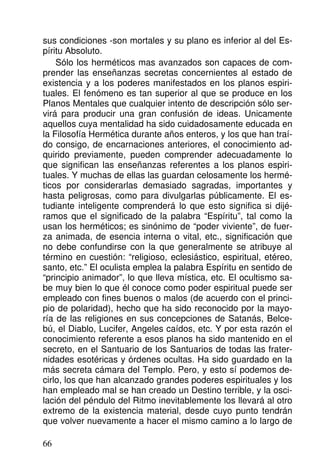 sus condiciones -son mortales y su plano es inferior al del Es-
píritu Absoluto.
Sólo los herméticos mas avanzados son capaces de com-
prender las enseñanzas secretas concernientes al estado de
existencia y a los poderes manifestados en los planos espiri-
tuales. El fenómeno es tan superior al que se produce en los
Planos Mentales que cualquier intento de descripción sólo ser-
virá para producir una gran confusión de ideas. Unicamente
aquellos cuya mentalidad ha sido cuidadosamente educada en
la Filosofía Hermética durante años enteros, y los que han traí-
do consigo, de encarnaciones anteriores, el conocimiento ad-
quirido previamente, pueden comprender adecuadamente lo
que significan las enseñanzas referentes a los planos espiri-
tuales. Y muchas de ellas las guardan celosamente los hermé-
ticos por considerarlas demasiado sagradas, importantes y
hasta peligrosas, como para divulgarlas públicamente. El es-
tudiante inteligente comprenderá lo que esto significa si dijé-
ramos que el significado de la palabra “Espíritu”, tal como la
usan los herméticos; es sinónimo de “poder viviente”, de fuer-
za animada, de esencia interna o vital, etc., significación que
no debe confundirse con la que generalmente se atribuye al
término en cuestión: “religioso, eclesiástico, espiritual, etéreo,
santo, etc.” El oculista emplea la palabra Espíritu en sentido de
“principio animador”, lo que lleva mística, etc. El ocultismo sa-
be muy bien lo que él conoce como poder espiritual puede ser
empleado con fines buenos o malos (de acuerdo con el princi-
pio de polaridad), hecho que ha sido reconocido por la mayo-
ría de las religiones en sus concepciones de Satanás, Belce-
bú, el Diablo, Lucifer, Angeles caídos, etc. Y por esta razón el
conocimiento referente a esos planos ha sido mantenido en el
secreto, en el Santuario de los Santuarios de todas las frater-
nidades esotéricas y órdenes ocultas. Ha sido guardado en la
más secreta cámara del Templo. Pero, y esto sí podemos de-
cirlo, los que han alcanzado grandes poderes espirituales y los
han empleado mal se han creado un Destino terrible, y la osci-
lación del péndulo del Ritmo inevitablemente los llevará al otro
extremo de la existencia material, desde cuyo punto tendrán
que volver nuevamente a hacer el mismo camino a lo largo de
66
 
