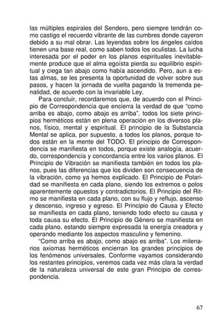 las múltiples espirales del Sendero, pero siempre tendrán co-
mo castigo el recuerdo vibrante de las cumbres donde cayeron
debido a su mal obrar. Las leyendas sobre los ángeles caídos
tienen una base real, como saben todos los oculistas. La lucha
interesada por el poder en los planos espirituales inevitable-
mente produce que el alma egoísta pierda su equilibrio espiri-
tual y ciega tan abajo como había ascendido. Pero, aun a es-
tas almas, se les presenta la oportunidad de volver sobre sus
pasos, y hacen la jornada de vuelta pagando la tremenda pe-
nalidad, de acuerdo con la invariable Ley.
Para concluir, recordaremos que, de acuerdo con el Princi-
pio de Correspondencia que encierra la verdad de que “como
arriba es abajo, como abajo es arriba”, todos los siete princi-
pios herméticos están en plena operación en los diversos pla-
nos, físico, mental y espiritual. El principio de la Substancia
Mental se aplica, por supuesto, a todos los planos, porque to-
dos están en la mente del TODO. El principio de Correspon-
dencia se manifiesta en todos, porque existe analogía, acuer-
do, correspondencia y concordancia entre los varios planos. El
Principio de Vibración se manifiesta también en todos los pla-
nos, pues las diferencias que los dividen son consecuencia de
la vibración, como ya hemos explicado. El Principio de Polari-
dad se manifiesta en cada plano, siendo los extremos o polos
aparentemente opuestos y contradictorios. El Principio del Rit-
mo se manifiesta en cada plano, con su flujo y reflujo, ascenso
y descenso, ingreso y egreso. El Principio de Causa y Efecto
se manifiesta en cada plano, teniendo todo efecto su causa y
toda causa su efecto. El Principio de Género se manifiesta en
cada plano, estando siempre expresada la energía creadora y
operando mediante los aspectos masculino y femenino.
“Como arriba es abajo, como abajo es arriba”. Los milena-
rios axiomas herméticos encierran los grandes principios de
los fenómenos universales. Conforme vayamos considerando
los restantes principios, veremos cada vez más clara la verdad
de la naturaleza universal de este gran Principio de corres-
pondencia.
67
 