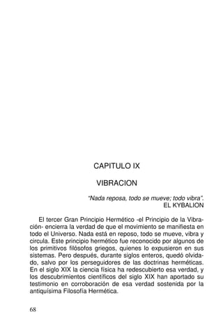 CAPITULO IX
VIBRACION
“Nada reposa, todo se mueve; todo vibra”.
EL KYBALION
El tercer Gran Principio Hermético -el Principio de la Vibra-
ción- encierra la verdad de que el movimiento se manifiesta en
todo el Universo. Nada está en reposo, todo se mueve, vibra y
circula. Este principio hermético fue reconocido por algunos de
los primitivos filósofos griegos, quienes lo expusieron en sus
sistemas. Pero después, durante siglos enteros, quedó olvida-
do, salvo por los perseguidores de las doctrinas herméticas.
En el siglo XIX la ciencia física ha redescubierto esa verdad, y
los descubrimientos científicos del siglo XIX han aportado su
testimonio en corroboración de esa verdad sostenida por la
antiquísima Filosofía Hermética.
68
 