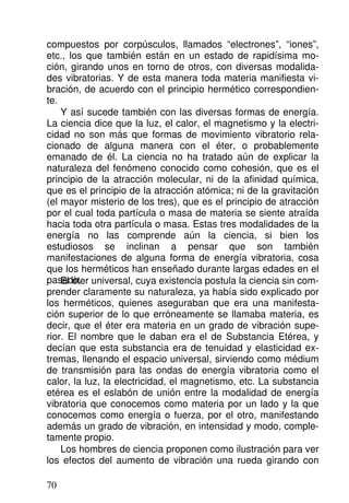 compuestos por corpúsculos, llamados “electrones”, “iones”,
etc., los que también están en un estado de rapidísima mo-
ción, girando unos en torno de otros, con diversas modalida-
des vibratorias. Y de esta manera toda materia manifiesta vi-
bración, de acuerdo con el principio hermético correspondien-
te.
Y así sucede también con las diversas formas de energía.
La ciencia dice que la luz, el calor, el magnetismo y la electri-
cidad no son más que formas de movimiento vibratorio rela-
cionado de alguna manera con el éter, o probablemente
emanado de él. La ciencia no ha tratado aún de explicar la
naturaleza del fenómeno conocido como cohesión, que es el
principio de la atracción molecular, ni de la afinidad química,
que es el principio de la atracción atómica; ni de la gravitación
(el mayor misterio de los tres), que es el principio de atracción
por el cual toda partícula o masa de materia se siente atraída
hacia toda otra partícula o masa. Estas tres modalidades de la
energía no las comprende aún la ciencia, si bien los
estudiosos se inclinan a pensar que son también
manifestaciones de alguna forma de energía vibratoria, cosa
que los herméticos han enseñado durante largas edades en el
pasado.
El éter universal, cuya existencia postula la ciencia sin com-
prender claramente su naturaleza, ya había sido explicado por
los herméticos, quienes aseguraban que era una manifesta-
ción superior de lo que erróneamente se llamaba materia, es
decir, que el éter era materia en un grado de vibración supe-
rior. El nombre que le daban era el de Substancia Etérea, y
decían que esta substancia era de tenuidad y elasticidad ex-
tremas, llenando el espacio universal, sirviendo como médium
de transmisión para las ondas de energía vibratoria como el
calor, la luz, la electricidad, el magnetismo, etc. La substancia
etérea es el eslabón de unión entre la modalidad de energía
vibratoria que conocemos como materia por un lado y la que
conocemos como energía o fuerza, por el otro, manifestando
además un grado de vibración, en intensidad y modo, comple-
tamente propio.
Los hombres de ciencia proponen como ilustración para ver
los efectos del aumento de vibración una rueda girando con
70
 
