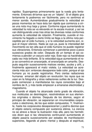 rapidez. Supongamos primeramente que la rueda gira lenta-
mente. Entonces diríamos que es un “objeto”. Si el objeto gira
lentamente lo podremos ver fácilmente, pero no sentimos el
menor sonido. Aumentándose gradualmente la velocidad en
pocos momentos se hace ésta tan rápida que comienza a oír-
se una nota muy baja y grave. Conforme sigue aumentando la
velocidad la nota se va elevando en la escala musical, y así se
van distinguiendo unas tras otras las diversas notas conformes
aumenta la velocidad de rotación. Finalmente, cuando el mo-
vimiento ha llegado a cierto límite se llega a la última nota per-
ceptible por el oído humano, y si la velocidad aumenta aún, si-
gue el mayor silencio. Nada se oye ya, pues la intensidad del
movimiento es tan alta que el oído humano no puede registrar
sus vibraciones. Entonces comienzan a percibirse poco a poco
sucesivos grados de color. Después de un tiempo el ojo co-
mienza a percibir un oscuro color rojo. Este rojo va haciéndose
cada vez más brillante. Si la velocidad sigue aumentando el ro-
jo se convertirá en anaranjado, el anaranjado en amarillo. Des-
pués seguirán sucesivamente matices verdes, azules y añil, y
finalmente aparecerá el matiz violeta. La velocidad se acre-
cienta más aún: entonces desaparece todo color, porque el ojo
humano ya no puede registrarlos. Pero ciertas radiaciones
humanas emanan del objeto en revolución: los rayos que se
usan en la fotografía y otras radiaciones sutiles de la luz. Des-
pués comienzan a manifestarse los rayos conocidos bajo el
nombre de X, y más tarde empiezan a emanarse electricidad y
magnetismo.
Cuando el objeto ha alcanzado cierto grado de vibración,
sus moléculas se desintegran, resolviéndose en sus elemen-
tos originales o átomos. Después de los átomos, según el
principio de vibración, se separarían en innumerables corpús-
culos o electrones, de los que están compuestos. Y, finalmen-
te, hasta los corpúsculos desaparecerían y podría decirse que
el objeto estaría compuesto por sustancia etérea. La ciencia
no se atreve a llevar la ilustración más allá, pero los herméti-
cos dicen que si las vibraciones continuaran aumentando el
objeto pasaría sucesivamente por estados de manifestación
superiores, llegando al plano mental y después al espiritual,
71
 