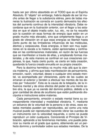 hasta ser por último absorbido en el TODO que es el Espíritu
Absoluto. El “objeto” sin embargo, habría dejado de ser tal mu-
cho antes de llegar a la substancia etérea, pero de todas ma-
neras la ilustración es correcta en cuanto demuestra los efec-
tos del aumento continuo de la intensidad vibratoria. Debe re-
cordarse que en la ilustración anterior, con el llegar a los esta-
dos en que el objeto irradia color, luz, etc., no se ha resuelto
aún la cuestión en esas formas de energía (que están en un
grado mucho más elevado), sino que simplemente llega a un
grado de vibración en el que esas energías se libertan hasta
cierto punto de las limitadoras influencias de las moléculas,
átomos y corpúsculos. Esas energías, si bien son muy supe-
riores en la escala a la materia, están aprisionadas y confina-
das en las combinaciones materiales, en razón de las fuerzas
que se manifiestan a través de ellas, y empleando formas ma-
teriales, y de esta manera se confinan en sus creaciones cor-
póreas, lo que, hasta cierto punto, es cierto en toda creación,
quedando la fuerza creado envuelta en su propia creación.
Pero la doctrina hermética va mucho más allá que la cien-
cia moderna, y afirma que toda manifestación de pensamiento,
emoción, razón, voluntad, deseo o cualquier otro estado men-
tal, va acompañada por vibraciones, parte de las cuales se
emanan al exterior y tienden a efectuar las mentes de los de-
más por “inducción”. Esta es la causa de la telepatía, de la in-
fluencia mental y de otros efectos del poder de una mente so-
bre otra, la que ya va siendo del dominio público, debido a la
gran cantidad de obras de ocultismo que están publicando dis-
cípulos e instructores sobre materias.
Cada pensamiento, emoción o estado mental tiene su co-
rrespondiente intensidad y modalidad vibratoria. Y, mediante
un esfuerzo de la voluntad de la persona o de otras, esos es-
tados mentales pueden ser reproducidos, así como una nota
musical puede ser reproducida haciendo vibrar las cuerdas de
un instrumento con la velocidad requerida, o como se puede
reproducir un color cualquiera. Conociendo el Principio de Vi-
bración, aplicando a los fenómenos mentales, uno puede pola-
rizar su mente en el grado que quiera, obteniendo así un per-
fecto dominio y controlador sobre sus estados mentales. De la
72
 