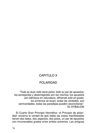 CAPITULO X
POLARIDAD
“Todo es dual; todo tiene polos; todo su par de opuestos;
los semejantes y desemejantes son los mismos; los opuestos
son idénticos en naturaleza, difiriendo sólo en grado;
los extremos se tocan; todas las verdades, son
semiverdades, todas las paradojas pueden reconciliarse”.
EL KYBALION
El Cuarto Gran Principio Hermético -el Principio de polari-
dad- encierra la verdad de que todas las cosas manifestadas
tienen dos lados, dos aspectos, dos polos, un par de opuestos
con innumerables grados entre ambos extremos. Las antiguas
74
 