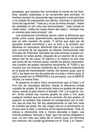 paradojas, que siempre han confundido la mente de los hom-
bres, quedan explicadas si se comprende este principio. El
hombre siempre ha reconocido algo semejante a este principio
y ha tratado de expresarlas con dichos, máximas o aforismos
como los siguientes: “Todo es y no es al mismo tiempo”; “todas
las verdades no son más que semiverdades”, “toda verdad es
medio falsa”; “todas las cosas tienen dos lados”; “siempre hay
un reverso para cada anverso”, etc.
Las enseñanzas herméticas opinan sobre la diferencia que
existe entre cosas aparentemente opuestas diametralmente,
que es sólo cuestión de grado. Y afirma que todo par de
opuestos puede conciliarse y que la tesis y la antítesis son
idénticas en naturaleza, diferiendo sólo en grado. La concilia-
ción universal de los opuestos se efectúa reconociendo este
Principio de Polaridad. Ejemplos de este principio pueden en-
contrarse en todas partes, después de un examen de la natu-
raleza real de las cosas. El espíritu y la materia no son más
que polos de las mismas cosas, siendo los planos intermedia-
rios cuestión de grados vibratorios meramente. El TODO y los
muchos son los mismos residiendo de la diferencia solamente
en el grado de manifestación mental. De manera, pues, que la
LEY y las leyes son los dos polos de una sola y misma cosa. E
igual sucede con el PRINCIPIO y los principios, con la MENTE
infinita y la mente finita.
Si pasamos al plano físico encontramos que el Calor y el
Frío son de naturaleza idéntica, siendo la diferencia simple
cuestión de grados. El termómetro indica los grados de tempe-
ratura, siendo el polo inferior el llamado “frío” y el superior “ca-
lor”. Entre ambos hay muchos grados de calor y frío, pues
cualquier nombre que se les dé es correcto. De dos grados, el
superior es siempre más caliente en comparación con el infe-
rior, que es más frío. No hay absolutamente un tipo fino: todo
es cuestión de grado. No hay ningún sitio en el termómetro en
el que cese el calor y comience el frío absolutamente. Todo se
reduce a vibraciones más o menos elevadas o bajas. Las
mismas palabras “elevado y “bajo” que nos vemos obligados a
usar, no son más que polos de la misma cosa: los términos
son relativos. Así sucede igualmente con el “Este” y el “Oeste”.
75
 