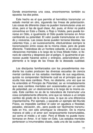 Donde encontremos una cosa, encontraremos también su
opuesta: los dos polos.
Este hecho es el que permite al hermético transmutar un
estado mental en otro, siguiendo las líneas de polarización.
Las cosas de diferente clase no pueden transmutarse unas en
otras, pero sí las de igual clase. Así, pues, el Amor no podrá
convertirse en Este u Oeste, o Rojo o Violeta, pero puede tor-
narse en Odio, e igualmente el Odio puede tornarse en Amor
cambiando su polaridad. El valor puede transmutarse en mie-
do y viceversa. Las cosas duras pueden tornarse blandas, las
calientes frías, y así sucesivamente, efectuándose siempre la
transmutación entre cosas de la misma clase, pero de grado
diferente. Tratándose de un hombre cobarde, si se elevan sus
vibraciones mentales a lo largo de la línea Miedo-Valor, si lle-
nará de valentía y desprecio por el peligro. E igualmente el pe-
rezoso puede hacerse activo y enérgico, polarizándose sim-
plemente a lo largo de las líneas de la deseada cualidad.
Los discípulos familiarizados con los procedimientos me-
diante los cuales producen las diversas escuelas de ciencia
mental cambios en los estados mentales de sus seguidores,
quizás no comprendan fácilmente cuál es el principio que se
oculta tras esos cambios. Pero, no obstante, una vez que se
ha entendido el Principio de Polaridad, se ve inmediatamente
que esos cambios mentales son ocasionados por un cambio
de polaridad, por un deslizamiento a lo largo de la misma es-
cala. Este cambio no es de la naturaleza de transmutar una
cosa completamente diferente, sino que se reduce a un simple
cambio de grado de la misma cosa, lo que es una diferencia
importantísima. Por ejemplo, y sacando un ejemplo del Mundo
Físico, es imposible cambiar el calor en agudeza o filosidad,
pesadez, elevación, etc., pero puede ser fácilmente transmu-
tado en frío, con sólo amortiguar la vibración. De la misma
manera el odio y el amor son recíprocamente transmutables,
así como el miedo y el valor. Pero el Miedo no puede trans-
formarse en Amor, ni el Valor en Odio. Los estados mentales
pertenecen a innumerables clases, cada una de las cuales tie-
77
 