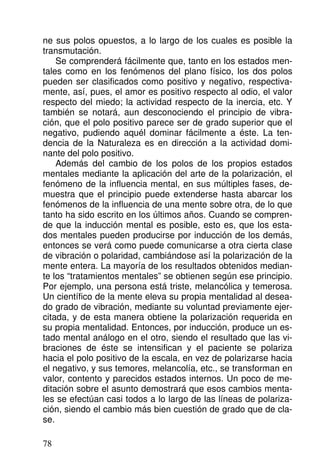 ne sus polos opuestos, a lo largo de los cuales es posible la
transmutación.
Se comprenderá fácilmente que, tanto en los estados men-
tales como en los fenómenos del plano físico, los dos polos
pueden ser clasificados como positivo y negativo, respectiva-
mente, así, pues, el amor es positivo respecto al odio, el valor
respecto del miedo; la actividad respecto de la inercia, etc. Y
también se notará, aun desconociendo el principio de vibra-
ción, que el polo positivo parece ser de grado superior que el
negativo, pudiendo aquél dominar fácilmente a éste. La ten-
dencia de la Naturaleza es en dirección a la actividad domi-
nante del polo positivo.
Además del cambio de los polos de los propios estados
mentales mediante la aplicación del arte de la polarización, el
fenómeno de la influencia mental, en sus múltiples fases, de-
muestra que el principio puede extenderse hasta abarcar los
fenómenos de la influencia de una mente sobre otra, de lo que
tanto ha sido escrito en los últimos años. Cuando se compren-
de que la inducción mental es posible, esto es, que los esta-
dos mentales pueden producirse por inducción de los demás,
entonces se verá como puede comunicarse a otra cierta clase
de vibración o polaridad, cambiándose así la polarización de la
mente entera. La mayoría de los resultados obtenidos median-
te los “tratamientos mentales” se obtienen según ese principio.
Por ejemplo, una persona está triste, melancólica y temerosa.
Un científico de la mente eleva su propia mentalidad al desea-
do grado de vibración, mediante su voluntad previamente ejer-
citada, y de esta manera obtiene la polarización requerida en
su propia mentalidad. Entonces, por inducción, produce un es-
tado mental análogo en el otro, siendo el resultado que las vi-
braciones de éste se intensifican y el paciente se polariza
hacia el polo positivo de la escala, en vez de polarizarse hacia
el negativo, y sus temores, melancolía, etc., se transforman en
valor, contento y parecidos estados internos. Un poco de me-
ditación sobre el asunto demostrará que esos cambios menta-
les se efectúan casi todos a lo largo de las líneas de polariza-
ción, siendo el cambio más bien cuestión de grado que de cla-
se.
78
 