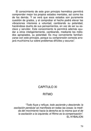 El conocimiento de este gran principio hermético permitirá
comprender mejor los propios estados mentales, así como los
de los demás. Y se verá que esos estados son puramente
cuestión de grados, y al comprobar el hecho podrá elevar las
vibraciones interiores a voluntad, cambiando su polaridad,
haciéndose dueño de sus pensamientos, en vez de ser su es-
clavo y servidor. Este conocimiento le permitirá además ayu-
dar a otros inteligentemente, cambiando, mediante los méto-
dos apropiados, su polaridad. Es muy conveniente familiari-
zarse con este principio, porque su comprensión correcta arro-
jará muchísima luz sobre problemas difíciles y oscuros”.
CAPITULO XI
RITMO
“Todo fluye y refluye, todo asciende y desciende; la
oscilación pendular se manifiesta en todas las cosas; la medi-
da del movimiento hacia la derecha es la misma que el de
la oscilación a la izquierda; el Ritmo es la compensación”.
EL KYBALION
79
 