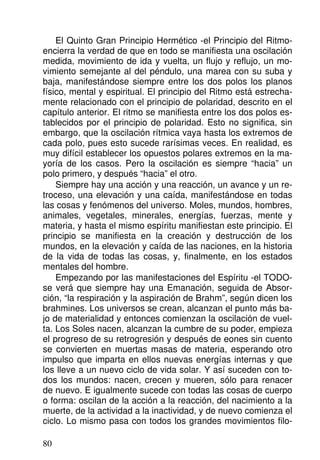 El Quinto Gran Principio Hermético -el Principio del Ritmo-
encierra la verdad de que en todo se manifiesta una oscilación
medida, movimiento de ida y vuelta, un flujo y reflujo, un mo-
vimiento semejante al del péndulo, una marea con su suba y
baja, manifestándose siempre entre los dos polos los planos
físico, mental y espiritual. El principio del Ritmo está estrecha-
mente relacionado con el principio de polaridad, descrito en el
capítulo anterior. El ritmo se manifiesta entre los dos polos es-
tablecidos por el principio de polaridad. Esto no significa, sin
embargo, que la oscilación rítmica vaya hasta los extremos de
cada polo, pues esto sucede rarísimas veces. En realidad, es
muy difícil establecer los opuestos polares extremos en la ma-
yoría de los casos. Pero la oscilación es siempre “hacia” un
polo primero, y después “hacia” el otro.
Siempre hay una acción y una reacción, un avance y un re-
troceso, una elevación y una caída, manifestándose en todas
las cosas y fenómenos del universo. Moles, mundos, hombres,
animales, vegetales, minerales, energías, fuerzas, mente y
materia, y hasta el mismo espíritu manifiestan este principio. El
principio se manifiesta en la creación y destrucción de los
mundos, en la elevación y caída de las naciones, en la historia
de la vida de todas las cosas, y, finalmente, en los estados
mentales del hombre.
Empezando por las manifestaciones del Espíritu -el TODO-
se verá que siempre hay una Emanación, seguida de Absor-
ción, “la respiración y la aspiración de Brahm”, según dicen los
brahmines. Los universos se crean, alcanzan el punto más ba-
jo de materialidad y entonces comienzan la oscilación de vuel-
ta. Los Soles nacen, alcanzan la cumbre de su poder, empieza
el progreso de su retrogresión y después de eones sin cuento
se convierten en muertas masas de materia, esperando otro
impulso que imparta en ellos nuevas energías internas y que
los lleve a un nuevo ciclo de vida solar. Y así suceden con to-
dos los mundos: nacen, crecen y mueren, sólo para renacer
de nuevo. E igualmente sucede con todas las cosas de cuerpo
o forma: oscilan de la acción a la reacción, del nacimiento a la
muerte, de la actividad a la inactividad, y de nuevo comienza el
ciclo. Lo mismo pasa con todos los grandes movimientos filo-
80
 