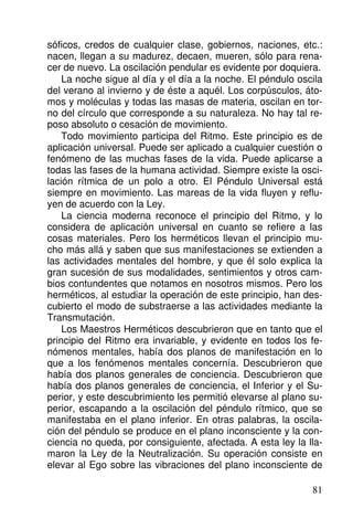 sóficos, credos de cualquier clase, gobiernos, naciones, etc.:
nacen, llegan a su madurez, decaen, mueren, sólo para rena-
cer de nuevo. La oscilación pendular es evidente por doquiera.
La noche sigue al día y el día a la noche. El péndulo oscila
del verano al invierno y de éste a aquél. Los corpúsculos, áto-
mos y moléculas y todas las masas de materia, oscilan en tor-
no del círculo que corresponde a su naturaleza. No hay tal re-
poso absoluto o cesación de movimiento.
Todo movimiento participa del Ritmo. Este principio es de
aplicación universal. Puede ser aplicado a cualquier cuestión o
fenómeno de las muchas fases de la vida. Puede aplicarse a
todas las fases de la humana actividad. Siempre existe la osci-
lación rítmica de un polo a otro. El Péndulo Universal está
siempre en movimiento. Las mareas de la vida fluyen y reflu-
yen de acuerdo con la Ley.
La ciencia moderna reconoce el principio del Ritmo, y lo
considera de aplicación universal en cuanto se refiere a las
cosas materiales. Pero los herméticos llevan el principio mu-
cho más allá y saben que sus manifestaciones se extienden a
las actividades mentales del hombre, y que él solo explica la
gran sucesión de sus modalidades, sentimientos y otros cam-
bios contundentes que notamos en nosotros mismos. Pero los
herméticos, al estudiar la operación de este principio, han des-
cubierto el modo de substraerse a las actividades mediante la
Transmutación.
Los Maestros Herméticos descubrieron que en tanto que el
principio del Ritmo era invariable, y evidente en todos los fe-
nómenos mentales, había dos planos de manifestación en lo
que a los fenómenos mentales concernía. Descubrieron que
había dos planos generales de conciencia. Descubrieron que
había dos planos generales de conciencia, el Inferior y el Su-
perior, y este descubrimiento les permitió elevarse al plano su-
perior, escapando a la oscilación del péndulo rítmico, que se
manifestaba en el plano inferior. En otras palabras, la oscila-
ción del péndulo se produce en el plano inconsciente y la con-
ciencia no queda, por consiguiente, afectada. A esta ley la lla-
maron la Ley de la Neutralización. Su operación consiste en
elevar al Ego sobre las vibraciones del plano inconsciente de
81
 