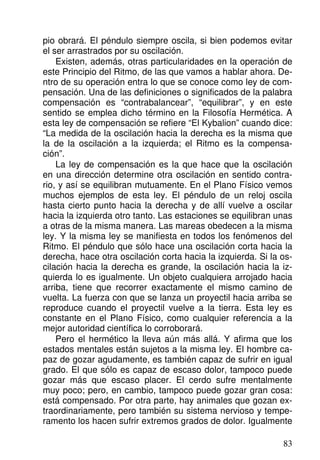 pio obrará. El péndulo siempre oscila, si bien podemos evitar
el ser arrastrados por su oscilación.
Existen, además, otras particularidades en la operación de
este Principio del Ritmo, de las que vamos a hablar ahora. De-
ntro de su operación entra lo que se conoce como ley de com-
pensación. Una de las definiciones o significados de la palabra
compensación es “contrabalancear”, “equilibrar”, y en este
sentido se emplea dicho término en la Filosofía Hermética. A
esta ley de compensación se refiere “El Kybalion” cuando dice:
“La medida de la oscilación hacia la derecha es la misma que
la de la oscilación a la izquierda; el Ritmo es la compensa-
ción”.
La ley de compensación es la que hace que la oscilación
en una dirección determine otra oscilación en sentido contra-
rio, y así se equilibran mutuamente. En el Plano Físico vemos
muchos ejemplos de esta ley. El péndulo de un reloj oscila
hasta cierto punto hacia la derecha y de allí vuelve a oscilar
hacia la izquierda otro tanto. Las estaciones se equilibran unas
a otras de la misma manera. Las mareas obedecen a la misma
ley. Y la misma ley se manifiesta en todos los fenómenos del
Ritmo. El péndulo que sólo hace una oscilación corta hacia la
derecha, hace otra oscilación corta hacia la izquierda. Si la os-
cilación hacia la derecha es grande, la oscilación hacia la iz-
quierda lo es igualmente. Un objeto cualquiera arrojado hacia
arriba, tiene que recorrer exactamente el mismo camino de
vuelta. La fuerza con que se lanza un proyectil hacia arriba se
reproduce cuando el proyectil vuelve a la tierra. Esta ley es
constante en el Plano Físico, como cualquier referencia a la
mejor autoridad científica lo corroborará.
Pero el hermético la lleva aún más allá. Y afirma que los
estados mentales están sujetos a la misma ley. El hombre ca-
paz de gozar agudamente, es también capaz de sufrir en igual
grado. El que sólo es capaz de escaso dolor, tampoco puede
gozar más que escaso placer. El cerdo sufre mentalmente
muy poco; pero, en cambio, tampoco puede gozar gran cosa:
está compensado. Por otra parte, hay animales que gozan ex-
traordinariamente, pero también su sistema nervioso y tempe-
ramento los hacen sufrir extremos grados de dolor. Igualmente
83
 