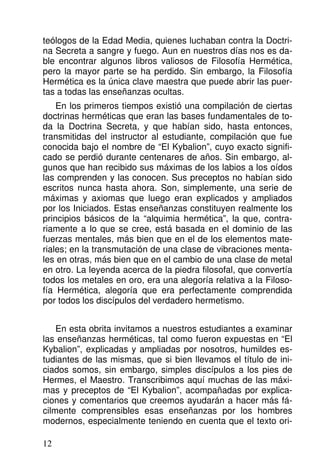 teólogos de la Edad Media, quienes luchaban contra la Doctri-
na Secreta a sangre y fuego. Aun en nuestros días nos es da-
ble encontrar algunos libros valiosos de Filosofía Hermética,
pero la mayor parte se ha perdido. Sin embargo, la Filosofía
Hermética es la única clave maestra que puede abrir las puer-
tas a todas las enseñanzas ocultas.
En los primeros tiempos existió una compilación de ciertas
doctrinas herméticas que eran las bases fundamentales de to-
da la Doctrina Secreta, y que habían sido, hasta entonces,
transmitidas del instructor al estudiante, compilación que fue
conocida bajo el nombre de “El Kybalion”, cuyo exacto signifi-
cado se perdió durante centenares de años. Sin embargo, al-
gunos que han recibido sus máximas de los labios a los oídos
las comprenden y las conocen. Sus preceptos no habían sido
escritos nunca hasta ahora. Son, simplemente, una serie de
máximas y axiomas que luego eran explicados y ampliados
por los Iniciados. Estas enseñanzas constituyen realmente los
principios básicos de la “alquimia hermética”, la que, contra-
riamente a lo que se cree, está basada en el dominio de las
fuerzas mentales, más bien que en el de los elementos mate-
riales; en la transmutación de una clase de vibraciones menta-
les en otras, más bien que en el cambio de una clase de metal
en otro. La leyenda acerca de la piedra filosofal, que convertía
todos los metales en oro, era una alegoría relativa a la Filoso-
fía Hermética, alegoría que era perfectamente comprendida
por todos los discípulos del verdadero hermetismo.
En esta obrita invitamos a nuestros estudiantes a examinar
las enseñanzas herméticas, tal como fueron expuestas en “El
Kybalion”, explicadas y ampliadas por nosotros, humildes es-
tudiantes de las mismas, que si bien llevamos el título de ini-
ciados somos, sin embargo, simples discípulos a los pies de
Hermes, el Maestro. Transcribimos aquí muchas de las máxi-
mas y preceptos de “El Kybalion”, acompañadas por explica-
ciones y comentarios que creemos ayudarán a hacer más fá-
cilmente comprensibles esas enseñanzas por los hombres
modernos, especialmente teniendo en cuenta que el texto ori-
12
 