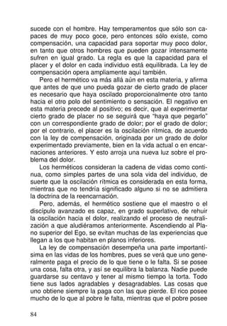 sucede con el hombre. Hay temperamentos que sólo son ca-
paces de muy poco goce, pero entonces sólo existe, como
compensación, una capacidad para soportar muy poco dolor,
en tanto que otros hombres que pueden gozar intensamente
sufren en igual grado. La regla es que la capacidad para el
placer y el dolor en cada individuo está equilibrada. La ley de
compensación opera ampliamente aquí también.
Pero el hermético va más allá aún en esta materia, y afirma
que antes de que uno pueda gozar de cierto grado de placer
es necesario que haya oscilado proporcionalmente otro tanto
hacia el otro polo del sentimiento o sensación. El negativo en
esta materia precede al positivo; es decir, que al experimentar
cierto grado de placer no se seguirá que “haya que pegarlo”
con un correspondiente grado de dolor; por el grado de dolor;
por el contrario, el placer es la oscilación rítmica, de acuerdo
con la ley de compensación, originada por un grado de dolor
experimentado previamente, bien en la vida actual o en encar-
naciones anteriores. Y esto arroja una nueva luz sobre el pro-
blema del dolor.
Los herméticos consideran la cadena de vidas como conti-
nua, como simples partes de una sola vida del individuo, de
suerte que la oscilación rítmica es considerada en esta forma,
mientras que no tendría significado alguno si no se admitiera
la doctrina de la reencarnación.
Pero, además, el hermético sostiene que el maestro o el
discípulo avanzado es capaz, en grado superlativo, de rehuir
la oscilación hacia el dolor, realizando el proceso de neutrali-
zación a que aludiéramos anteriormente. Ascendiendo al Pla-
no superior del Ego, se evitan muchas de las experiencias que
llegan a los que habitan en planos inferiores.
La ley de compensación desempeña una parte importantí-
sima en las vidas de los hombres, pues se verá que uno gene-
ralmente paga el precio de lo que tiene o le falta. Si se posee
una cosa, falta otra, y así se equilibra la balanza. Nadie puede
guardarse su centavo y tener al mismo tiempo la torta. Todo
tiene sus lados agradables y desagradables. Las cosas que
uno obtiene siempre la paga con las que pierde. El rico posee
mucho de lo que al pobre le falta, mientras que el pobre posee
84
 