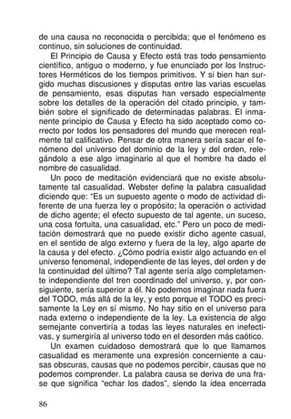de una causa no reconocida o percibida; que el fenómeno es
continuo, sin soluciones de continuidad.
El Principio de Causa y Efecto está tras todo pensamiento
científico, antiguo o moderno, y fue enunciado por los Instruc-
tores Herméticos de los tiempos primitivos. Y si bien han sur-
gido muchas discusiones y disputas entre las varias escuelas
de pensamiento, esas disputas han versado especialmente
sobre los detalles de la operación del citado principio, y tam-
bién sobre el significado de determinadas palabras. El inma-
nente principio de Causa y Efecto ha sido aceptado como co-
rrecto por todos los pensadores del mundo que merecen real-
mente tal calificativo. Pensar de otra manera sería sacar el fe-
nómeno del universo del dominio de la ley y del orden, rele-
gándolo a ese algo imaginario al que el hombre ha dado el
nombre de casualidad.
Un poco de meditación evidenciará que no existe absolu-
tamente tal casualidad. Webster define la palabra casualidad
diciendo que: “Es un supuesto agente o modo de actividad di-
ferente de una fuerza ley o propósito; la operación o actividad
de dicho agente; el efecto supuesto de tal agente, un suceso,
una cosa fortuita, una casualidad, etc.” Pero un poco de medi-
tación demostrará que no puede existir dicho agente casual,
en el sentido de algo externo y fuera de la ley, algo aparte de
la causa y del efecto. ¿Cómo podría existir algo actuando en el
universo fenomenal, independiente de las leyes, del orden y de
la continuidad del último? Tal agente sería algo completamen-
te independiente del tren coordinado del universo, y, por con-
siguiente, sería superior a él. No podemos imaginar nada fuera
del TODO, más allá de la ley, y esto porque el TODO es preci-
samente la Ley en sí mismo. No hay sitio en el universo para
nada externo o independiente de la ley. La existencia de algo
semejante convertiría a todas las leyes naturales en inefecti-
vas, y sumergiría al universo todo en el desorden más caótico.
Un examen cuidadoso demostrará que lo que llamamos
casualidad es meramente una expresión concerniente a cau-
sas obscuras, causas que no podemos percibir, causas que no
podemos comprender. La palabra causa se deriva de una fra-
se que significa “echar los dados”, siendo la idea encerrada
86
 