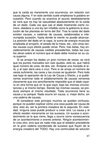 que la caída es meramente una ocurrencia, sin relación con
causa alguna. Y en este sentido suele emplearse la palabra en
cuestión. Pero cuando se examina el asunto detalladamente
se verá que no hay tal casualidad absolutamente en la caída
de un dado. Cada vez que cae el dado mostrando cierto nú-
mero, obedece a una ley tan infalible como la gobierna la revo-
lución de los planetas en torno del Sol. Tras la caída del dado
existen causas, o cadenas de causas, eslabonadas e inte-
rrumpida sucesión, hasta donde la mente no puede alcanzar.
La posición del dado en la capa, la suma de energía muscular
empleada al arrojarlo, el estado de la mesa, etc., son otras tan-
tas causas cuyo efecto puede verse. Pero, tras éstas, hay en-
cadenamiento de causas visibles precedentes, todas las cua-
les obran sobre el número que el dado debe mostrar en su ca-
ra superior.
Si se arrojan los dados un gran número de veces, se verá
que los puntos marcados son casi iguales, esto es, que habrá
igual número de unos, de dos, etc. Arrójese una moneda al ai-
re, y al caer dará cara o cruz. Pero si se arroja un número de
veces suficiente, las caras y las cruces se igualarán. Pero todo
cae bajo la operación de la Ley de Causa y Efecto, y si pudié-
ramos examinar todo el eslabonamiento de causas veríamos
claramente que era sencillamente imposible que el dado caye-
ra en otra forma que en la que cayó, bajo las mismas circuns-
tancias y al mismo tiempo. Siendo las mismas causas, se pro-
duce siempre el mismo resultado. Toda ocurrencia tiene su
causa y su porqué. Nada ocurre sin causa, o, mejor dicho, sin
una cadena de causas.
Al considerar este principio muchos se quedan confusos,
porque no pueden explicar cómo una cosa puede ser causa de
otra, esto es, ser la primera creadora de la segunda. En reali-
dad, ninguna cosa puede producir o crear otra. La causa y el
efecto residen meramente en los sucesos. Un suceso o acon-
tecimiento es lo que viene, llega u ocurre como consecuencia
de un acontecimiento o evento anterior. Ningún acontecimien-
to crea otro, sino que es nada más que el eslabón precedente
en la gran cadena coordenada de sucesos que fluyen de la
energía creadora del TODO. Hay una continuidad de solución
87
 