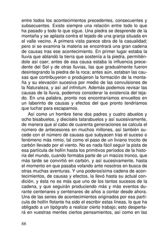 entre todos los acontecimientos precedentes, consecuentes y
subsecuentes. Existe siempre una relación entre todo lo que
ha pasado y todo lo que sigue. Una piedra se desprende de la
montaña y se aplasta contra el tejado de una granja situada en
el valle vecino. A primera vista parece obra de la casualidad;
pero si se examina la materia se encontrará una gran cadena
de causas tras ese acontecimiento. En primer lugar estaba la
lluvia que ablandó la tierra que sostenía a la piedra, permitién-
dole así caer; antes de esa causa estaba la influencia prece-
dente del Sol y de otras lluvias, las que gradualmente fueron
desintegrando la piedra de la roca; antes aún, estaban las cau-
sas que contribuyeron o produjeron la formación de la monta-
ña y su elevación sucesiva por medio de las convulsiones de
la Naturaleza, y así ad infinitum. Además podemos revisar las
causas de la lluvia, podemos considerar la existencia del teja-
do. En una palabra, pronto nos encontraríamos envueltos en
un laberinto de causas y efectos del que pronto tendríamos
que luchar para escaparnos.
Así como un hombre tiene dos padres y cuatro abuelos y
ocho bisabuelos, y dieciséis tatarabuelos y así sucesivamente,
de manera que al cabo de cuarenta generaciones se calcula el
número de antecesores en muchos millones, así también su-
cede con el número de causas que subyacen tras el suceso o
fenómeno más nimio, tal como el paso de un liviano trocito de
carbón llevado por el viento. No es nada fácil seguir la pista de
esa partícula de hollín hasta los primitivos períodos de la histo-
ria del mundo, cuando formaba parte de un macizo tronco, que
más tarde se convirtió en carbón, y así sucesivamente, hasta
el momento en que pasaba volando ante nosotros en busca de
otras muchas aventuras. Y una poderosísima cadena de acon-
tecimientos, de causas y efectos, la llevó hasta su actual con-
dición, y ésta no es más que uno de los tantos sucesos de la
cadena, y que seguirán produciendo más y más eventos du-
rante centenares y centenares de años a contar desde ahora.
Una de las series de acontecimientos originados por esa partí-
cula de hollín flotante ha sido el escribir estas líneas, lo que ha
obligado a un tipógrafo a realizar cierto trabajo; esto desperta-
rá en vuestras mentes ciertos pensamientos, así como en las
88
 