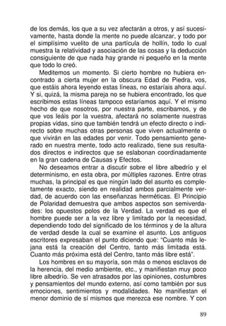de los demás, los que a su vez afectarán a otros, y así sucesi-
vamente, hasta donde la mente no puede alcanzar, y todo por
el simplísimo vuelito de una partícula de hollín, todo lo cual
muestra la relatividad y asociación de las cosas y la deducción
consiguiente de que nada hay grande ni pequeño en la mente
que todo lo creó.
Meditemos un momento. Si cierto hombre no hubiera en-
contrado a cierta mujer en la obscura Edad de Piedra, vos,
que estáis ahora leyendo estas líneas, no estaríais ahora aquí.
Y si, quizá, la misma pareja no se hubiera encontrado, los que
escribimos estas líneas tampoco estaríamos aquí. Y el mismo
hecho de que nosotros, por nuestra parte, escribamos, y de
que vos leáis por la vuestra, afectará no solamente nuestras
propias vidas, sino que también tendrá un efecto directo o indi-
recto sobre muchas otras personas que viven actualmente o
que vivirán en las edades por venir. Todo pensamiento gene-
rado en nuestra mente, todo acto realizado, tiene sus resulta-
dos directos e indirectos que se eslabonan coordinadamente
en la gran cadena de Causas y Efectos.
No deseamos entrar a discutir sobre el libre albedrío y el
determinismo, en esta obra, por múltiples razones. Entre otras
muchas, la principal es que ningún lado del asunto es comple-
tamente exacto, siendo en realidad ambos parcialmente ver-
dad, de acuerdo con las enseñanzas herméticas. El Principio
de Polaridad demuestra que ambos aspectos son semiverda-
des: los opuestos polos de la Verdad. La verdad es que el
hombre puede ser a la vez libre y limitado por la necesidad,
dependiendo todo del significado de los términos y de la altura
de verdad desde la cual se examine el asunto. Los antiguos
escritores expresaban el punto diciendo que: “Cuanto más le-
jana está la creación del Centro, tanto más limitada está.
Cuanto más próxima está del Centro, tanto más libre está”.
Los hombres en su mayoría, son más o menos esclavos de
la herencia, del medio ambiente, etc., y manifiestan muy poco
libre albedrío. Se ven atrasados por las opiniones, costumbres
y pensamientos del mundo externo, así como también por sus
emociones, sentimientos y modalidades. No manifiestan el
menor dominio de sí mismos que merezca ese nombre. Y con
89
 