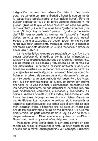 indignación rechazan esa afirmación diciendo: “Yo puedo
obrar ciertamente con plena libertad y hacer lo que se me dé
la gana; hago precisamente lo que quiero hacer”. Pero no
pueden explicar por qué o de dónde viene el “necesito” y “me
gusta”. ¿Qué es lo que les hace “querer” una cosa con prefe-
rencia a otra? ¿Qué es lo que les hace “gustar” una cosa y no
otra? ¿No hay ninguna “razón” para sus “gustos” y “necesida-
des”? El maestro puede transformar los “agrados” y “necesi-
dades” en otros en el extremo opuesto de su polo mental.
Puede y tiene la capacidad de “querer querer” en vez de que-
rer porque algún sentimiento, modalidad, emoción o sugestión
del medio ambiente despierte en él una tendencia o deseo de
hacer tal o cual cosa.
La mayoría de los hombres es arrastrada como si fuera una
piedra, obedeciendo al medio ambiente, a las influencias ex-
ternas y a las modalidades, deseos y emociones internas, etc.,
por no hablar de los deseos y voluntades de los demás que
son más fuertes. La herencia, el medio ambiente y las suges-
tiones los arrastran sin la menor resistencia por su parte, sin
que ejerciten en modo alguno su voluntad. Movidos como las
fichas en el tablero de ajedrez de la vida, desempeñan su par-
te y se quedan a un lado después del juego. Pero los Maes-
tros, que conocen las reglas del juego, se elevan por encima
del plano de la vida material, y colocándose en contacto con
los poderes superiores de sus naturalezas dominan sus pro-
pias modalidades, caracteres, cualidades y polaridades, así
como el medio ambiente que los rodee, haciéndose en esta
forma directores del juego en vez de meras fichas: Causas en
vez de Efectos. Los maestros no se libran de la causación en
los planos superiores, sino, que están bajo el contralor de esas
más elevadas leyes, y haciendo uso de éstas se hacen due-
ños de las circunstancias en los planos inferiores. De esta ma-
nera forman una parte consciente de la Ley, en vez de ser sus
ciegos instrumentos. Mientras obedecen y sirven en los Planos
Superiores, dominan y son dueños del plano material.
Pero, tanto arriba como abajo, la Ley está siempre en ope-
ración. No existe tal casualidad o azar. La ciega diosa ha sido
abolida por la razón. Ahora podemos ver, con ojos iluminados
90
 
