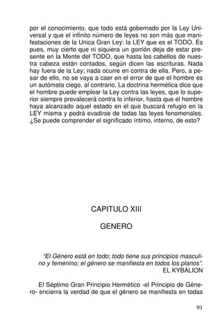 por el conocimiento, que todo está gobernado por la Ley Uni-
versal y que el infinito número de leyes no son más que mani-
festaciones de la Unica Gran Ley: la LEY que es el TODO. Es
pues, muy cierto que ni siquiera un gorrión deja de estar pre-
sente en la Mente del TODO, que hasta los cabellos de nues-
tra cabeza están contados, según dicen las escrituras. Nada
hay fuera de la Ley; nada ocurre en contra de ella. Pero, a pe-
sar de ello, no se vaya a caer en el error de que el hombre es
un autómata ciego, al contrario. La doctrina hermética dice que
el hombre puede emplear la Ley contra las leyes, que lo supe-
rior siempre prevalecerá contra lo inferior, hasta que el hombre
haya alcanzado aquel estado en el que buscará refugio en la
LEY misma y podrá evadirse de todas las leyes fenomenales.
¿Se puede comprender el significado íntimo, interno, de esto?
CAPITULO XIII
GENERO
“El Género está en todo; todo tiene sus principios masculi-
no y femenino; el género se manifiesta en todos los planos”.
EL KYBALION
El Séptimo Gran Principio Hermético -el Principio de Géne-
ro- encierra la verdad de que el género se manifiesta en todas
91
 