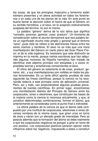 las cosas, de que los principios masculino y femenino están
siempre presentes y en plena actividad en todos los fenóme-
nos y en cada uno de los planos de la vida. En este punto es
bueno llamar la atención sobre el hecho de que el Género, en
su sentido hermético, y el sexo, en la acepción ordinariamente
aceptada del término, no son lo mismo.
La palabra “género” deriva de la raíz latina que significa
“concebir, procrear, generar, crear, producir”. Un momento de
consideración sobre el asunto demostrará que esa palabra tie-
ne un significado mucho más amplio y general que el término
“sexo”, pues éste se refiere a las distinciones físicas entre los
seres machos y hembras. El sexo no es más que una mera
manifestación del Género en cierto plano del Gran Plano Físi-
co: el de la vida orgánica. Es necesario que esta distinción se
imprima en la mente, porque ciertos escritores que han adqui-
rido algunas nociones de filosofía hermética han tratado de
identificar este séptimo principio con estúpidas y a veces re-
presibles teorías y enseñanzas concernientes al sexo.
El oficio del género es solamente el de crear, producir, ge-
nerar, etc., y sus manifestaciones son visibles en todos los pla-
nos fenomenales. Es un tanto difícil aportar pruebas de esto
siguiendo las líneas científicas, porque la ciencia no ha reco-
nocido todavía a este principio como de aplicación universal.
Pero, así y todo, van produciéndose algunas pruebas prove-
nientes de fuentes científicas. En primer lugar, encontramos
una manifestación distinta del Principio de Género entre los
corpúsculos, iones o electrones, que constituyen las bases de
la materia como la ciencia lo reconoce actualmente, y que, al
constituir determinadas combinaciones, forman el átomo, que
anteriormente se consideraba como el punto final e indivisible.
La última palabra de la ciencia es que el átomo está com-
puesto por una multitud de corpúsculos, electrones o iones (di-
versos nombres de la misma cosa), que giran unos en torno
de otros y vibran con un elevado grado de intensidad. Pero se
postula además que la formación del átomo se debe realmente
a que los corpúsculos negativos se pongan a girar en torno de
uno positivo. Los corpúsculos positivos parecen ejercer cierta
influencia sobre los negativos, impulsando a éstos a constituir
92
 