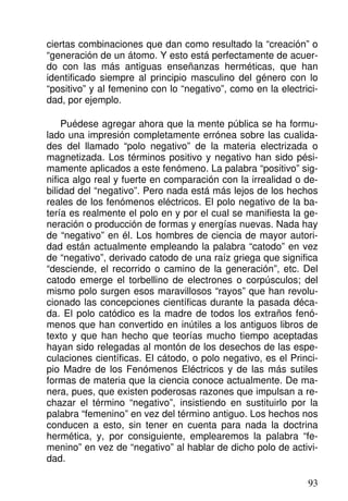 ciertas combinaciones que dan como resultado la “creación” o
“generación de un átomo. Y esto está perfectamente de acuer-
do con las más antiguas enseñanzas herméticas, que han
identificado siempre al principio masculino del género con lo
“positivo” y al femenino con lo “negativo”, como en la electrici-
dad, por ejemplo.
Puédese agregar ahora que la mente pública se ha formu-
lado una impresión completamente errónea sobre las cualida-
des del llamado “polo negativo” de la materia electrizada o
magnetizada. Los términos positivo y negativo han sido pési-
mamente aplicados a este fenómeno. La palabra “positivo” sig-
nifica algo real y fuerte en comparación con la irrealidad o de-
bilidad del “negativo”. Pero nada está más lejos de los hechos
reales de los fenómenos eléctricos. El polo negativo de la ba-
tería es realmente el polo en y por el cual se manifiesta la ge-
neración o producción de formas y energías nuevas. Nada hay
de “negativo” en él. Los hombres de ciencia de mayor autori-
dad están actualmente empleando la palabra “catodo” en vez
de “negativo”, derivado catodo de una raíz griega que significa
“desciende, el recorrido o camino de la generación”, etc. Del
catodo emerge el torbellino de electrones o corpúsculos; del
mismo polo surgen esos maravillosos “rayos” que han revolu-
cionado las concepciones científicas durante la pasada déca-
da. El polo catódico es la madre de todos los extraños fenó-
menos que han convertido en inútiles a los antiguos libros de
texto y que han hecho que teorías mucho tiempo aceptadas
hayan sido relegadas al montón de los desechos de las espe-
culaciones científicas. El cátodo, o polo negativo, es el Princi-
pio Madre de los Fenómenos Eléctricos y de las más sutiles
formas de materia que la ciencia conoce actualmente. De ma-
nera, pues, que existen poderosas razones que impulsan a re-
chazar el término “negativo”, insistiendo en sustituirlo por la
palabra “femenino” en vez del término antiguo. Los hechos nos
conducen a esto, sin tener en cuenta para nada la doctrina
hermética, y, por consiguiente, emplearemos la palabra “fe-
menino” en vez de “negativo” al hablar de dicho polo de activi-
dad.
93
 
