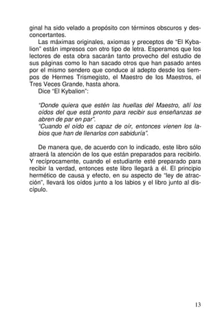 ginal ha sido velado a propósito con términos obscuros y des-
concertantes.
Las máximas originales, axiomas y preceptos de “El Kyba-
lion” están impresos con otro tipo de letra. Esperamos que los
lectores de esta obra sacarán tanto provecho del estudio de
sus páginas como lo han sacado otros que han pasado antes
por el mismo sendero que conduce al adepto desde los tiem-
pos de Hermes Trismegisto, el Maestro de los Maestros, el
Tres Veces Grande, hasta ahora.
Dice “El Kybalion”:
“Donde quiera que estén las huellas del Maestro, allí los
oídos del que está pronto para recibir sus enseñanzas se
abren de par en par”.
“Cuando el oído es capaz de oír, entonces vienen los la-
bios que han de llenarlos con sabiduría”.
De manera que, de acuerdo con lo indicado, este libro sólo
atraerá la atención de los que están preparados para recibirlo.
Y recíprocamente, cuando el estudiante esté preparado para
recibir la verdad, entonces este libro llegará a él. El principio
hermético de causa y efecto, en su aspecto de “ley de atrac-
ción”, llevará los oídos junto a los labios y el libro junto al dis-
cípulo.
13
 