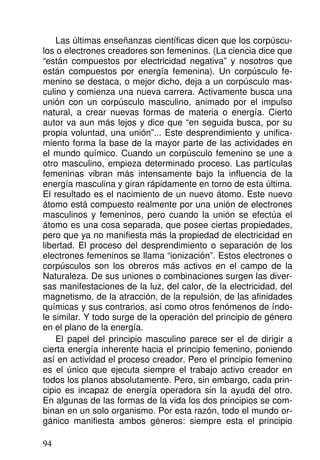 Las últimas enseñanzas científicas dicen que los corpúscu-
los o electrones creadores son femeninos. (La ciencia dice que
“están compuestos por electricidad negativa” y nosotros que
están compuestos por energía femenina). Un corpúsculo fe-
menino se destaca, o mejor dicho, deja a un corpúsculo mas-
culino y comienza una nueva carrera. Activamente busca una
unión con un corpúsculo masculino, animado por el impulso
natural, a crear nuevas formas de materia o energía. Cierto
autor va aun más lejos y dice que “en seguida busca, por su
propia voluntad, una unión”... Este desprendimiento y unifica-
miento forma la base de la mayor parte de las actividades en
el mundo químico. Cuando un corpúsculo femenino se une a
otro masculino, empieza determinado proceso. Las partículas
femeninas vibran más intensamente bajo la influencia de la
energía masculina y giran rápidamente en torno de esta última.
El resultado es el nacimiento de un nuevo átomo. Este nuevo
átomo está compuesto realmente por una unión de electrones
masculinos y femeninos, pero cuando la unión se efectúa el
átomo es una cosa separada, que posee ciertas propiedades,
pero que ya no manifiesta más la propiedad de electricidad en
libertad. El proceso del desprendimiento o separación de los
electrones femeninos se llama “ionización”. Estos electrones o
corpúsculos son los obreros más activos en el campo de la
Naturaleza. De sus uniones o combinaciones surgen las diver-
sas manifestaciones de la luz, del calor, de la electricidad, del
magnetismo, de la atracción, de la repulsión, de las afinidades
químicas y sus contrarios, así como otros fenómenos de índo-
le similar. Y todo surge de la operación del principio de género
en el plano de la energía.
El papel del principio masculino parece ser el de dirigir a
cierta energía inherente hacia el principio femenino, poniendo
así en actividad el proceso creador. Pero el principio femenino
es el único que ejecuta siempre el trabajo activo creador en
todos los planos absolutamente. Pero, sin embargo, cada prin-
cipio es incapaz de energía operadora sin la ayuda del otro.
En algunas de las formas de la vida los dos principios se com-
binan en un solo organismo. Por esta razón, todo el mundo or-
gánico manifiesta ambos géneros: siempre esta el principio
94
 
