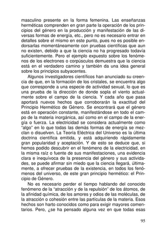 masculino presente en la forma femenina. Las enseñanzas
herméticas comprenden en gran parte la operación de los prin-
cipios del género en la producción y manifestación de las di-
versas formas de energía, etc., pero no es necesario entrar en
detalles sobre el mismo en este punto, pues no es posible en-
dorsarlas momentáneamente con pruebas científicas que aun
no existen, debido a que la ciencia no ha progresado todavía
suficientemente. Pero el ejemplo expuesto sobre los fenóme-
nos de los electrones o corpúsculos demuestra que la ciencia
está en el verdadero camino y también da una idea general
sobre los principios subyacentes.
Algunos investigadores científicos han anunciado su creen-
cia de que, en la formación de los cristales, se encuentra algo
que corresponde a una especie de actividad sexual, lo que es
una prueba de la dirección de donde sopla el viento actual-
mente sobre el campo de la ciencia. Y cada año que pasa
aportará nuevos hechos que corroborarán la exactitud del
Principio Hermético de Género. Se encontrará que el género
está en operación constante, manifestándose en todo el cam-
po de la materia inorgánica, así como en el campo de la ener-
gía o fuerza. La electricidad se considera actualmente como
“algo” en lo que todas las demás formas de energía se mez-
clan o disuelven. La Teoría Eléctrica del Universo es la última
doctrina científica emitida, y está adquiriendo rápidamente
gran popularidad y aceptación. Y de esto se deduce que, si
hemos podido descubrir en el fenómeno de la electricidad, en
la misma raíz o fuente de sus manifestaciones, una evidencia
clara e inequívoca de la presencia del género y sus activida-
des, se puede afirmar sin miedo que la ciencia llegará, última-
mente, a ofrecer pruebas de la existencia, en todos los fenó-
menos del universo, de este gran principio hermético: el Prin-
cipio de Género.
No es necesario perder el tiempo hablando del conocido
fenómeno de la “atracción y de la repulsión” de los átomos, de
la afinidad química, de los amores y odios de las moléculas, de
la atracción o cohesión entre las partículas de la materia. Esos
hechos son harto conocidos como para exigir mayores comen-
tarios. Pero, ¿se ha pensado alguna vez en que todas esas
95
 