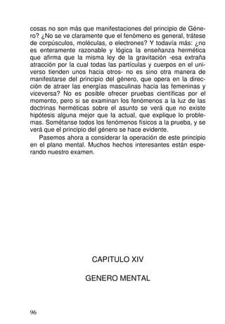cosas no son más que manifestaciones del principio de Géne-
ro? ¿No se ve claramente que el fenómeno es general, trátese
de corpúsculos, moléculas, o electrones? Y todavía más: ¿no
es enteramente razonable y lógica la enseñanza hermética
que afirma que la misma ley de la gravitación -esa extraña
atracción por la cual todas las partículas y cuerpos en el uni-
verso tienden unos hacia otros- no es sino otra manera de
manifestarse del principio del género, que opera en la direc-
ción de atraer las energías masculinas hacia las femeninas y
viceversa? No es posible ofrecer pruebas científicas por el
momento, pero si se examinan los fenómenos a la luz de las
doctrinas herméticas sobre el asunto se verá que no existe
hipótesis alguna mejor que la actual, que explique lo proble-
mas. Sométanse todos los fenómenos físicos a la prueba, y se
verá que el principio del género se hace evidente.
Pasemos ahora a considerar la operación de este principio
en el plano mental. Muchos hechos interesantes están espe-
rando nuestro examen.
CAPITULO XIV
GENERO MENTAL
96
 
