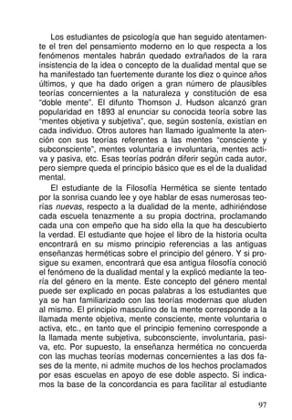 Los estudiantes de psicología que han seguido atentamen-
te el tren del pensamiento moderno en lo que respecta a los
fenómenos mentales habrán quedado extrañados de la rara
insistencia de la idea o concepto de la dualidad mental que se
ha manifestado tan fuertemente durante los diez o quince años
últimos, y que ha dado origen a gran número de plausibles
teorías concernientes a la naturaleza y constitución de esa
“doble mente”. El difunto Thomson J. Hudson alcanzó gran
popularidad en 1893 al enunciar su conocida teoría sobre las
“mentes objetiva y subjetiva”, que, según sostenía, existían en
cada individuo. Otros autores han llamado igualmente la aten-
ción con sus teorías referentes a las mentes “consciente y
subconsciente”, mentes voluntaria e involuntaria, mentes acti-
va y pasiva, etc. Esas teorías podrán diferir según cada autor,
pero siempre queda el principio básico que es el de la dualidad
mental.
El estudiante de la Filosofía Hermética se siente tentado
por la sonrisa cuando lee y oye hablar de esas numerosas teo-
rías nuevas, respecto a la dualidad de la mente, adhiriéndose
cada escuela tenazmente a su propia doctrina, proclamando
cada una con empeño que ha sido ella la que ha descubierto
la verdad. El estudiante que hojee el libro de la historia oculta
encontrará en su mismo principio referencias a las antiguas
enseñanzas herméticas sobre el principio del género. Y si pro-
sigue su examen, encontrará que esa antigua filosofía conoció
el fenómeno de la dualidad mental y la explicó mediante la teo-
ría del género en la mente. Este concepto del género mental
puede ser explicado en pocas palabras a los estudiantes que
ya se han familiarizado con las teorías modernas que aluden
al mismo. El principio masculino de la mente corresponde a la
llamada mente objetiva, mente consciente, mente voluntaria o
activa, etc., en tanto que el principio femenino corresponde a
la llamada mente subjetiva, subconsciente, involuntaria, pasi-
va, etc. Por supuesto, la enseñanza hermética no concuerda
con las muchas teorías modernas concernientes a las dos fa-
ses de la mente, ni admite muchos de los hechos proclamados
por esas escuelas en apoyo de ese doble aspecto. Si indica-
mos la base de la concordancia es para facilitar al estudiante
97
 
