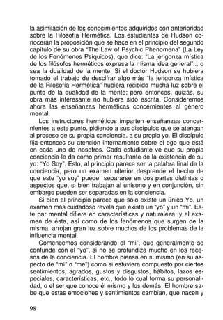la asimilación de los conocimientos adquiridos con anterioridad
sobre la Filosofía Hermética. Los estudiantes de Hudson co-
nocerán la proposición que se hace en el principio del segundo
capítulo de su obra “The Law of Psychic Phenomena” (La Ley
de los Fenómenos Psíquicos), que dice: “La jerigonza mística
de los filósofos herméticos expresa la misma idea general”... o
sea la dualidad de la mente. Si el doctor Hudson se hubiera
tomado el trabajo de descifrar algo más “la jerigonza mística
de la Filosofía Hermética” hubiera recibido mucha luz sobre el
punto de la dualidad de la mente; pero entonces, quizás, su
obra más interesante no hubiera sido escrita. Consideremos
ahora las enseñanzas herméticas concernientes al género
mental.
Los instructores herméticos imparten enseñanzas concer-
nientes a este punto, pidiendo a sus discípulos que se atengan
al proceso de su propia conciencia, a su propio yo. El discípulo
fija entonces su atención internamente sobre el ego que está
en cada uno de nosotros. Cada estudiante ve que su propia
conciencia le da como primer resultante de la existencia de su
yo: “Yo Soy”. Esto, al principio parece ser la palabra final de la
conciencia, pero un examen ulterior desprende el hecho de
que este “yo soy” puede separarse en dos partes distintas o
aspectos que, si bien trabajan al unísono y en conjunción, sin
embargo pueden ser separadas en la conciencia.
Si bien al principio parece que sólo existe un único Yo, un
examen más cuidadoso revela que existe un “yo” y un “mi”. Es-
te par mental difiere en características y naturaleza, y el exa-
men de ésta, así como de los fenómenos que surgen de la
misma, arrojan gran luz sobre muchos de los problemas de la
influencia mental.
Comencemos considerando el “mi”, que generalmente se
confunde con el “yo”, si no se profundiza mucho en los rece-
sos de la conciencia. El hombre piensa en sí mismo (en su as-
pecto de “mí” o “me”) como si estuviera compuesto por ciertos
sentimientos, agrados, gustos y disgustos, hábitos, lazos es-
peciales, características, etc., todo lo cual forma su personali-
dad, o el ser que conoce él mismo y los demás. El hombre sa-
be que estas emociones y sentimientos cambian, que nacen y
98
 