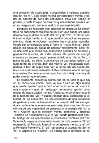 una colección de cualidades, curiosidades o valiosas posesio-
nes del “no mí”. Esto exige mucha concentración mental y po-
der de análisis de parte del estudiante. Pero ese trabajo es
posible, y hasta los que no están muy adelantados pueden ver,
en su imaginación, cómo se realiza el proceso descrito.
Después de realizado ese ejercicio del discípulo se encon-
trará en posesión consciente de un “Ser” que puede ser consi-
derado bajo su doble aspecto del “yo” y de “mí”. El “mí” se sen-
tirá como algo mental en lo que pueden producirse los pensa-
mientos, ideas, emociones, sentimientos y estados mentales.
Puede ser considerado como si fuera la “matriz mental”, según
decían los antiguos, capaz de generar mentalmente. Este “mí”
se denuncia a la conciencia poseyendo poderes de creación y
generación latentes, de todas clases. Su poder de energía
creadora es enorme, según puede sentirlo uno mismo. Pero, a
pesar de todo, se tiene la conciencia de que debe recibir a al-
guna forma de energía, bien del mismo “yo”, inseparable com-
pañero, o bien de algún otro “yo”, a fin de que así pueda pro-
ducir sus creaciones mentales. Esta conciencia aporta consigo
una realización de la enorme capacidad de trabajo mental y de
poder creador que encierra.
El estudiante encuentra pronto que no es todo lo que hay
en su conciencia íntima, pues ve que existe un algo mental
que puede “querer” que el “mí” obre de acuerdo con cierta lí-
nea creadora y que, sin embargo, permanece aparte, como
testigo de esa creación mental. A esta parte de sí mismo se le
da el nombre del “yo”. Y puede reposar en su conciencia a vo-
luntad. Allí se encuentra, no una conciencia de una capacidad
de generar y crear activamente en el sentido del proceso gra-
dual común a las operaciones mentales, sino más bien la con-
ciencia de una capacidad de proyectar una energía del “yo” al
“mí”: “Querer” que la creación mental comience y proceda.
También se experimenta que el “yo” puede permanecer apar-
te, testigo de las operaciones o creaciones mentales del “mí”.
Este doble aspecto existe en la mente de toda persona. El “yo”
representa al Principio Masculino del género mental, y el “mí”
al Principio Femenino. El “yo” representa el aspecto de Ser; el
“mí” el aspecto de “devenir”. Se notará que el principio de co-
100
 