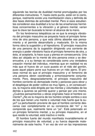 siguiendo las teorías de dualidad mental promulgadas por los
diferentes instructores. Y, hasta cierto punto, están en lo cierto,
porque, realmente existe una manifestación clara y definida de
dos fases distintas de actividad mental. Pero si esos estudian-
tes consideran esa dualidad a la luz de las enseñanzas hermé-
ticas concernientes a la vibración y al género mental, varían
que la clave tan buscada la tienen al alcance de la mano.
En los fenómenos telepáticos se ve que la energía vibrato-
ria del principio masculino se proyecta hacia el principio feme-
nino de otra persona, y que esta última absorbe ese pensa-
miento y el permite desarrollarlo y madurarlo. En la misma
forma obra la sugestión y el hipnotismo. El principio masculino
de una persona da la sugestión dirigiendo una corriente de
energía o poder vibratorio hacia el principio femenino de otra, y
ésta, al aceptarla, la hace suya y piensa en consecuencia. Una
idea así alojada en la mente de otra persona crece y se des-
envuelve, y a su tiempo es considerada como una verdadera
creación mental del individuo, mientras que en realidad no es
más que el huevo de un cuco puesto en el nido del gorrión,
pues aquel pájaro pone sus huevos en un nido ajeno. El pro-
ceso normal es que el principio masculino y el femenino de
una persona obren coordinada y armoniosamente conjunta-
mente. Pero, desgraciadamente, el principio masculino del
hombre corriente es demasiado inerte y perezoso para obrar y
el despliegue de poder volitivo es muy ligero, y, en consecuen-
cia, la mayoría está dirigida por las mentes y voluntades de los
demás a quienes se permite querer y pensar por uno mismo.
¿Cuántos pensamientos u obras originales hace el hombre co-
rriente? ¿No es la mayoría de los hombre simple sombra o eco
de los que tienen una mente o voluntad más fuerte que la su-
ya? La perturbación proviene de que el hombre corriente des-
cansa casi completamente en su conciencia del “mí” y no
comprende que, realmente tiene un “yo”. Está polarizado en
un principio femenino mental, y su principio masculino, en el
que reside la voluntad, está inactivo e inerte.
El hombre fuerte del mundo manifiesta invariablemente el
principio masculino de voluntad, y su fuerza depende mate-
rialmente de este hecho. Y en vez de vivir en las impresiones
102
 