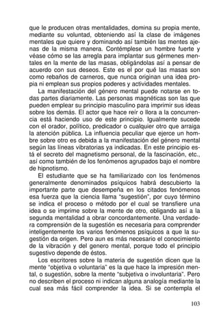que le producen otras mentalidades, domina su propia mente,
mediante su voluntad, obteniendo así la clase de imágenes
mentales que quiere y dominando así también las mentes aje-
nas de la misma manera. Contémplese un hombre fuerte y
véase cómo se las arregla para implantar sus gérmenes men-
tales en la mente de las masas, obligándolas así a pensar de
acuerdo con sus deseos. Este es el por qué las masas son
como rebaños de carneros, que nunca originan una idea pro-
pia ni emplean sus propios poderes y actividades mentales.
La manifestación del género mental puede notarse en to-
das partes diariamente. Las personas magnéticas son las que
pueden emplear su principio masculino para imprimir sus ideas
sobre los demás. El actor que hace reír o llora a la concurren-
cia está haciendo uso de este principio. Igualmente sucede
con el orador, político, predicador o cualquier otro que arraiga
la atención pública. La influencia peculiar que ejerce un hom-
bre sobre otro es debida a la manifestación del género mental
según las líneas vibratorias ya indicadas. En este principio es-
tá el secreto del magnetismo personal, de la fascinación, etc.,
así como también de los fenómenos agrupados bajo el nombre
de hipnotismo.
El estudiante que se ha familiarizado con los fenómenos
generalmente denominados psíquicos habrá descubierto la
importante parte que desempeña en los citados fenómenos
esa fuerza que la ciencia llama “sugestión”, por cuyo término
se indica el proceso o método por el cual se transfiere una
idea o se imprime sobre la mente de otro, obligando así a la
segunda mentalidad a obrar concordantemente. Una verdade-
ra comprensión de la sugestión es necesaria para comprender
inteligentemente los varios fenómenos psíquicos a que la su-
gestión da origen. Pero aun es más necesario el conocimiento
de la vibración y del genero mental, porque todo el principio
sugestivo depende de éstos.
Los escritores sobre la materia de sugestión dicen que la
mente “objetiva o voluntaria” es la que hace la impresión men-
tal, o sugestión, sobre la mente “subjetiva o involuntaria”. Pero
no describen el proceso ni indican alguna analogía mediante la
cual sea más fácil comprender la idea. Si se contempla el
103
 