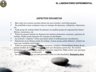 EL LABORATORIO EXPERIMENTAL ASPECTOS DINAMICOS Que todos los eventos sucedan dentro de una reunión o actividad grupal. Es prohibido tratar cualquier tema en tiempos de descanso, refrigerios, almuerzos, etc. Cada grupo de trabajo habrá de planear un modelo propio de organización básico:  líderes, comisiones, etc. Todos los grupos habrán de disponer los mismos elementos, recursos y opciones de trabajo. Nadie puede disponer de ventajas ni privilegios. La actitud o “espíritu” crítico prevalece sobre el ordenamiento conciliatorio. Solamente en la última sesión de trabajo, el gran grupo podrá debatir y rebatir las tesis que considere pertinente. Todos los participantes tienen que reconocer, aceptar y desarrollarse dentro de un mismo modelo de trabajo, lo cual requiere una disciplina particular. No existen privilegios por cargos en la empresa o siquiera sugerirlos. Debe existir una apertura emocional, madura y profesional La organización como un todo prevalece sobre la individualidad.  Normativa clave . 