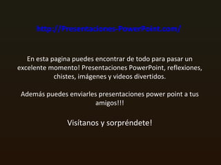 http://Presentaciones-PowerPoint.com/   En esta pagina puedes encontrar de todo para pasar un excelente momento! Presentaciones PowerPoint, reflexiones, chistes, imágenes y videos divertidos. Además puedes enviarles presentaciones power point a tus amigos!!! Visítanos y sorpréndete! 