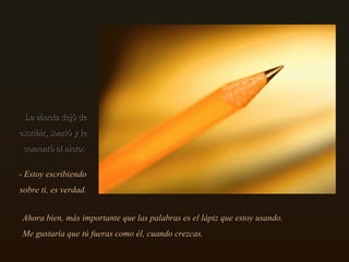 La abuela dejó de escribir, sonrió y le comentó al nieto:  Ahora bien, más importante que las palabras es el lápiz que estoy usando. Me gustaría que tú fueras como él, cuando crezcas.  - Estoy escribiendo sobre ti, es verdad. 