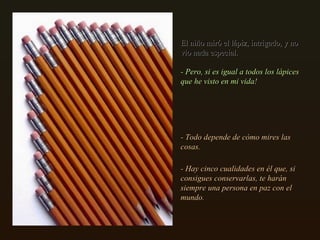 El niño miró el lápiz, intrigado, y no vio nada especial.  - Pero, si es igual a todos los lápices que he visto en mi vida!  - Todo depende de cómo mires las cosas. - Hay cinco cualidades en él que, si consigues conservarlas, te harán siempre una persona en paz con el mundo.  