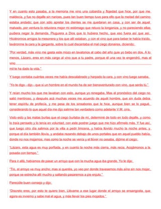 Y en cuanto esto pasaba, a la memoria me vino una cobardía y flojedad que hice, por que me
maldecía, y fue no dejalle sin narices, pues tan buen tiempo tuve para ello que la meitad del camino
estaba andado; que con sólo apretar los dientes se me quedaran en casa, y con ser de aquel
malvado, por ventura lo retuviera mejor mi estómago que retuvo la longaniza, y no pareciendo ellas
pudiera negar la demanda. Pluguiera a Dios que lo hubiera hecho, que eso fuera así que así.
Hiciéronnos amigos la mesonera y los que allí estaban, y con el vino que para beber le había traído,
laváronme la cara y la garganta, sobre lo cual discantaba el mal ciego donaires, diciendo:

“Por verdad, más vino me gasta este mozo en lavatorios al cabo del año quie yo bebo en dos. A lo
menos, Lázaro, eres en más cargo al vino que a tu padre, porque él una vez te engendró, mas el
vino
mil te ha dado la vida.”

Y luego contaba cuántas veces me había descalabrado y harpado la cara, y con vino luego sanaba.

“Yo te digo - dijo - que si un hombre en el mundo ha de ser bienaventurado con vino, que serás tú.”

Y reían mucho los que me lavaban con esto, aunque yo renegaba. Mas el pronóstico del ciego no
salió mentiroso, y después acá muchas veces me acuerdo de aquél hombre, que sin duda debia
tener espíritu de profecía, y me pesa de los sinsabores que le hice, aunque bien se lo pagué,
considerando lo que aquel día me dijo salirme tan verdadero como adelante V.M. oíra.

Visto esto y las malas burlas que el ciego burlaba de mí, determiné de todo en todo dejalle, y como
lo traía pensado y lo tenía en voluntad, con este postrer juego que me hizo afirmelo más. Y fue así,
que luego otro día salimos por la villa a pedir limosna, y había llovido mucho la noche antes; y
porque el día también llovía, y andaba rezando debajo de unos portales que en aquel pueblo había,
donde no nos mojamos; mas como la noche se venía y el llover no cesaba, dijóme el ciego:

“Lázaro, esta agua es muy porfiada, y en cuanto la noche más cierra, más recia. Acojámonos a la
posada con tiempo.”

Para ir allá, habíamos de pasar un arroyo que con la mucha agua iba grande. Yo le dije:

“Tío, el arroyo va muy ancho; mas si queréis, yo veo por donde travesemos más aína sin nos mojar,
porque se estrecha allí mucho y saltando pasaremos a pie enjuto.”

Parecióle buen consejo y dijo:

“Discreto eres; por esto te quiero bien. Llévame a ese lugar donde el arroyo se ensangosta, que
agora es invierno y sabe mal el agua, y más llevar los pies mojados.”
 
