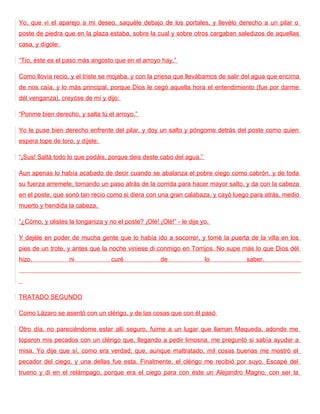 Yo, que vi el aparejo a mi deseo, saquéle debajo de los portales, y llevélo derecho a un pilar o
poste de piedra que en la plaza estaba, sobre la cual y sobre otros cargaban saledizos de aquellas
casa, y dígole:

“Tío, éste es el paso más angosto que en el arroyo hay.”

Como llovía recio, y el triste se mojaba, y con la priesa que llevábamos de salir del agua que encima
de nos caía, y lo más principal, porque Dios le cegó aquella hora el entendimiento (fue por darme
dél venganza), creyóse de mí y dijo:

“Ponme bien derecho, y salta tú el arroyo.”

Yo le puse bien derecho enfrente del pilar, y doy un salto y póngome detrás del poste como quien
espera tope de toro, y díjele:

“¡Sus! Saltá todo lo que podáis, porque deis deste cabo del agua.”

Aun apenas lo había acabado de decir cuando se abalanza el pobre ciego como cabrón, y de toda
su fuerza arremete, tomando un paso atrás de la corrida para hacer mayor salto, y da con la cabeza
en el poste, que sonó tan recio como si diera con una gran calabaza, y cayó luego para atrás, medio
muerto y hendida la cabeza.

“¿Cómo, y olistes la longaniza y no el poste? ¡Olé! ¡Olé!” - le dije yo.

Y dejéle en poder de mucha gente que lo había ido a socorrer, y tomé la puerta de la villa en los
pies de un trote, y antes que la noche viniese di conmigo en Torrijos. No supe más lo que Dios dél
hizo,              ni              curé              de               lo          saber.




TRATADO SEGUNDO

Como Lázaro se asentó con un clérigo, y de las cosas que con él pasó

Otro día, no pareciéndome estar allí seguro, fuime a un lugar que llaman Maqueda, adonde me
toparon mis pecados con un clérigo que, llegando a pedir limosna, me preguntó si sabía ayudar a
misa. Yo dije que sí, como era verdad; que, aunque maltratado, mil cosas buenas me mostró el
pecador del ciego, y una dellas fue esta. Finalmente, el clérigo me recibió por suyo. Escapé del
trueno y di en el relámpago, porque era el ciego para con éste un Alejandro Magno, con ser la
 