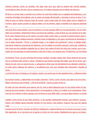 mesma avaricia, como he contado. No digo mas sino que toda la laceria del mundo estaba
encerrada en éste. No sé si de su cosecha era, o lo había anexado con el hábito de clerecía.

Él tenía un arcaz viejo y cerrado con su llave, la cual traía atada con un agujeta del paletoque, y en
viniendo el bodigo de la iglesia, por su mano era luego allí lanzado, y tornada a cerrar el arca. Y en
toda la casa no había ninguna cosa de comer, como suele estar en otras; algún tocino colgado al
humero, algún queso puesto en alguna tabla o en el armario, algún canastillo con algunos pedazos
de
pan que de la mesa sobran; que me parece a mí que aunque dello no me aprovechara, con la vista
dello me consolara. Solamente había una horca de cebollas, y tras la llave en una cámara en lo alto
de la casa. Destas tenía yo de ración una para cada cuatro días; y cuando le pedía la llave para ir
por ella, si alguno estaba presente, echaba mano al falsopeto y con gran continencia la desataba y
me la daba diciendo: “Toma, y vuélvela luego, y no hagáis sino golosinar”, como si debajo della
estuvieran todas las conservas de Valencia, con no haber en la dicha cámara, como dije, maldita la
otra cosa que las cebollas colgadas de un clavo, las cuales él tenía tan bien por cuenta, que si por
malos de mis pecados me desmandara a más de mi tasa, me costara caro. Finalmente, yo me finaba


de hambre. Pues, ya que conmigo tenía poca caridad, consigo usaba más. Cinco blancas de carne
era su ordinario para comer y cenar. Verdad es que partía conmigo del caldo, que de la carne, ¡tan
blanco el ojo!, sino un poco de pan, y ¡pluguiera a Dios que me demediara! Los sábados cómense
en esta tierra cabezas de carnero, y enviábame por una que costaba tres maravedís. Aquélla le
cocía
y comía los ojos y la lengua y el cogote y sesos y la carne que en las quijadas tenía, y dábame todos


los huesos roídos, y dábamelos en el plato, diciendo: “Toma, come, triunfa, que para ti es el mundo.
Mejor vida tienes que el Papa”. “¡Tal te la dé Dios!”, decía yo paso entre mi.

Al cabo de tres semanas que estuve con él, vine a tanta flaqueza que no me podía tener en las
piernas de pura hambre. Vime claramente ir a la sepultura, si Dios y mi saber no lo remediaran. Para
usar de mis mañas no tenía aparejo, por no tener en que dalle salto; y aunque algo hubiera, no podía


cegalle, como hacía al que Dios perdone, si de aquella calabazada feneció, que todavía, aunque
astuto, con faltalle aquel preciado sentido no me sentía; mas estotro, ninguno hay que tan aguda
vista
tuviese como él tenía. Cuando al ofertorio estábamos, ninguna blanca en la concha caía que no era
dél registrada: el un ojo tenía en la gente y el otro en mis manos. Bailábanle los ojos en el casco
 