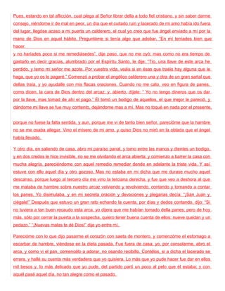 Pues, estando en tal aflicción, cual plega al Señor librar della a todo fiel cristiano, y sin saber darme
consejo, viéndome ir de mal en peor, un día que el cuitado ruin y lacerado de mi amo había ido fuera
del lugar, llegóse acaso a mi puerta un calderero, el cual yo creo que fue ángel enviado a mí por la
mano de Dios en aquel hábito. Preguntóme si tenía algo que adobar. “En mí teníades bien que
hacer,
y no haríades poco si me remediásedes”, dije paso, que no me oyó; mas como no era tiempo de
gastarlo en decir gracias, alumbrado por el Espíritu Santo, le dije: “Tío, una llave de este arca he
perdido, y temo mi señor me azote. Por vuestra vida, veáis si en ésas que traéis hay alguna que le
haga, que yo os lo pagaré.” Comenzó a probar el angélico calderero una y otra de un gran sartal que
dellas traía, y yo ayudalle con mis flacas oraciones. Cuando no me cato, veo en figura de panes,
como dicen, la cara de Dios dentro del arcaz; y, abierto, díjele: “ Yo no tengo dineros que os dar
por la llave, mas tomad de ahí el pago.” Él tomó un bodigo de aquellos, el que mejor le pareció, y
dándome mi llave se fue muy contento, dejándome mas a mí. Mas no toqué en nada por el presente,


porque no fuese la falta sentida, y aun, porque me vi de tanto bien señor, parecióme que la hambre
no se me osaba allegar. Vino el mísero de mi amo, y quiso Dios no miró en la oblada que el ángel
había llevado.

Y otro día, en saliendo de casa, abro mi paraíso panal, y tomo entre las manos y dientes un bodigo,
y en dos credos le hice invisible, no se me olvidando el arca abierta; y comienzo a barrer la casa con
mucha alegría, pareciéndome con aquel remedio remediar dende en adelante la triste vida. Y así
estuve con ello aquel día y otro gozoso. Mas no estaba en mi dicha que me durase mucho aquel
descanso, porque luego al tercero día me vino la terciana derecha, y fue que veo a deshora al que
me mataba de hambre sobre nuestro arcaz volviendo y revolviendo, contando y tornando a contar
los panes. Yo disimulaba, y en mi secreta oración y devociones y plegarias decía: “¡San Juan y
ciégale!” Después que estuvo un gran rato echando la cuenta, por días y dedos contando, dijo: “Si
no tuviera a tan buen recaudo esta arca, yo dijera que me habían tomado della panes; pero de hoy
más, sólo por cerrar la puerta a la sospecha, quiero tener buena cuenta de ellos: nueve quedan y un
pedazo.” “¡Nuevas malas te dé Dios!” dije yo entre mí.

Parecióme con lo que dijo pasarme el corazón con saeta de montero, y comenzóme el estomago a
escarbar de hambre, viéndose en la dieta pasada. Fue fuera de casa; yo, por consolarme, abro el
arca, y como vi el pan, comencélo a adorar, no osando recibillo. Contélos, si a dicha el lacerado se
errara, y hallé su cuenta más verdadera que yo quisiera. Lo más que yo pude hacer fue dar en ellos
mil besos y, lo más delicado que yo pude, del partido partí un poco al pelo que él estaba; y con
aquél pasé aquel día, no tan alegre como el pasado.
 