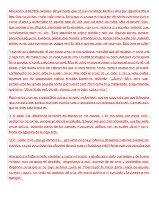 Mas como la hambre creciese, mayormente que tenía el estómago hecho a más pan aquellos dos o
tres días ya dichos, moría mala muerte; tanto que otra cosa no hacía en viéndome solo sino abrir y
cerrar el arca y contemplar en aquella cara de Dios, que así dicen los niños. Mas el mesmo Dios,
que socorre a los afligidos, viéndome en tal estrecho, trujo a mi memoria un pequeño remedio; que,
considerando entre mí, dije: “Este arquetón es viejo y grande y roto por algunas partes, aunque
pequeños agujeros. Puédese pensar que ratones, entrando en él, hacen daño a este pan. Sacarlo
entero no es cosa conveniente, porque verá la falta el que en tanta me hace vivir. Esto bien se sufre.”

Y comienzo a desmigajar el pan sobre unos no muy costosos manteles que allí estaban; y tomo uno
y dejo otro, de manera que en cada cual de tres o cuatro desmigajé su poco; después como quien
toma gragea, lo comí, y algo me consolé. Mas él, como viniese a comer y abriese el arca, vio el mal
pesar, y sin dubda creyó ser ratones los que el daño habían hecho, porque estaba muy al propio
contrahecho de como ellos lo suelen hacer. Miró todo el arcaz de un cabo a otro y viole ciertos
agujeros por do sospechaba habían entrado. Llamóme, diciendo: “¡Lázaro! ¡Mira, mira qué
persecución ha venido aquesta noche por nuestro pan!” Yo híceme muy maravillado, preguntándole
qué sería. “¡Que ha de ser!, dijo él, ratones, que no dejan cosa a vida.”

Pusímonos a comer, y quiso Dios que aun en esto me fue bien, que me cupo más pan que la lacería
que me solía dar, porque rayó con cuchillo todo lo que pensó ser ratonado, diciendo: “Cómete eso,
que el ratón cosa limpia es.”

Y si aquel día, añadiendo la ración del trabajo de mis manos, o de mis uñas, por mejor decir,
acabamos de comer, aunque yo nunca empezaba. Y luego me vino otro sobresalto, que fue verle
andar solícito, quitando clavos de las paredes y buscando tablillas, con las cuales clavó y cerró
todos los agujeros de la vieja arca.

“¡Oh, Señor mío! - dije yo entonces - , ¡a cuánta miseria y fortuna y desastres estamos puestos los
nacidos, y cuan poco duran los placeres de esta nuestra trabajosa vida! Heme aquí que pensaba con


este pobre y triste remedio remediar y pasar mi laceria, y estaba ya cuanto que alegre y de buena
ventura; mas no quiso mi desdicha, despertando a este lacerado de mi amo y poniéndole más
diligencia de la que él de suyo se tenía (pues los míseros por la mayor parte nunca de aquella
carecen), agora, cerrando los agujeros del arca, ciérrase la puerta a mi consuelo y la abriese a mis
trabajos.”
 