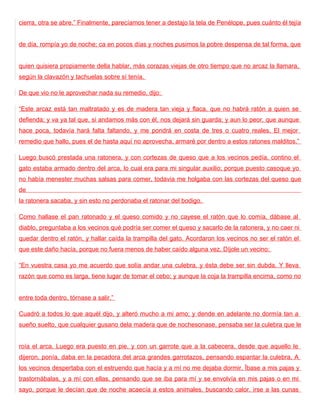cierra, otra se abre.” Finalmente, parecíamos tener a destajo la tela de Penélope, pues cuánto él tejía


de día, rompía yo de noche; ca en pocos días y noches pusimos la pobre despensa de tal forma, que


quien quisiera propiamente della hablar, más corazas viejas de otro tiempo que no arcaz la llamara,
según la clavazón y tachuelas sobre sí tenía.

De que vio no le aprovechar nada su remedio, dijo:

“Este arcaz está tan maltratado y es de madera tan vieja y flaca, que no habrá ratón a quien se
defienda; y va ya tal que, si andamos más con él, nos dejará sin guarda; y aun lo peor, que aunque
hace poca, todavía hará falta faltando, y me pondrá en costa de tres o cuatro reales. El mejor
remedio que hallo, pues el de hasta aquí no aprovecha, armaré por dentro a estos ratones malditos.”

Luego buscó prestada una ratonera, y con cortezas de queso que a los vecinos pedía, contino el
gato estaba armado dentro del arca, lo cual era para mi singular auxilio; porque puesto casoque yo
no había menester muchas salsas para comer, todavia me holgaba con las cortezas del queso que
de
la ratonera sacaba, y sin esto no perdonaba el ratonar del bodigo.

Como hallase el pan ratonado y el queso comido y no cayese el ratón que lo comía, dábase al
diablo, preguntaba a los vecinos qué podría ser comer el queso y sacarlo de la ratonera, y no caer ni
quedar dentro el ratón, y hallar caída la trampilla del gato. Acordaron los vecinos no ser el ratón el
que este daño hacía, porque no fuera menos de haber caído alguna vez. Díjole un vecino:

“En vuestra casa yo me acuerdo que solía andar una culebra, y ésta debe ser sin dubda. Y lleva
razón que como es larga, tiene lugar de tomar el cebo; y aunque la coja la trampilla encima, como no


entre toda dentro, tórnase a salir.”

Cuadró a todos lo que aquél dijo, y alteró mucho a mi amo; y dende en adelante no dormía tan a
sueño suelto, que cualquier gusano dela madera que de nochesonase, pensaba ser la culebra que le


roía el arca. Luego era puesto en pie, y con un garrote que a la cabecera, desde que aquello le
dijeron, ponía, daba en la pecadora del arca grandes garrotazos, pensando espantar la culebra. A
los vecinos despertaba con el estruendo que hacía y a mí no me dejaba dormir. Ïbase a mis pajas y
trastornábalas, y a mí con ellas, pensando que se iba para mí y se envolvía en mis pajas o en mi
sayo, porque le decían que de noche acaecía a estos animales, buscando calor, irse a las cunas
 
