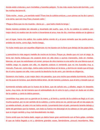 donde están criaturas y aun mordellas y hacerles peligrar. Yo las más veces hacía del dormido, y en
las mañas decíame él:

“Esta noche , mozo, ¿no sentiste nada? Pues tras la culebra anduve, y aun pienso se ha de ir para ti
a la cama, que son muy frías y buscan calor.”

“Plega a Dios que no me muerda - decía yo - , que harto miedo le tengo.”

Desta manera andaba tan elevado y levantado del sueño, que, mi fe, la culebra (o culebro, por
mejor decir) no osaba roer de noche ni levantarse el arca; mas de día, mientras estaba en la iglesia o


por el lugar, hacía mis saltos: los cuales daños viendo él y el poco remedio que les podía poner,
andaba de noche, como digo, hecho trasgo.

Yo hube miedo que con aquellas diligencias no me topase con la llave que debajo de las pajas tenía,


y parecióme lo más seguro metella de noche en la boca. Poque ya, desde que viví con el ciego, la
tenía tan hecha bolsa,que me acaeció tener en ella doce o quince maravedís, todo en medias
blancas, sin que me estorbasen el comer; porque de otra manera no era señor de una blanca que el
maldito ciego no cayese con ella, no dejando costura ni remiendo que no me buscaba muy a
menudo. Pues así, como digo, metía cada noche la llave en la boca, y dormía sin recelo que el brujo
de mi amo cayese con ella; mas cuando la desdicha ha de venir, por demás es diligencia.

Quisieron mis hados, o por mejor decir mis pecados, que una noche que estaba durmiendo, la llave
se me puso en la boca, que abierta debía tener, de tal manera y postura, que el aire y resoplo que yo


durmiendo echaba salía por lo hueco de la llave, que de cañuto era, y silbaba, según mi desastre
quiso, muy recio, de tal manera que el sobresaltado de mi amo lo oyó y creyó sin duda ser el silbo
de la culebra; y cierto lo debía parecer.

Levantóse muy paso con su garrote en la mano, y al tiento y sonido de la culebra se llegó a mí con
mucha quietud, por no ser sentido de la culebra; y como cerca se vio, pensó que allí en las pajas do
yo estaba echado, al calor mío se había venido. Levantando bien el palo, pensando tenerla debajo y
darle tal garrotazo que la matase, con toda su fuerza me descargó en la cabeza un tan gran golpe,
que si ningún sentido y muy mal descalabrado me dejó.

Como sintió que me había dado, según yo debía hacer gran sentimiento con el fiero golpe, contaba
él que se había llegado a mí y dándome grandes voces, llamándome, procuró recordarme. Mas
 