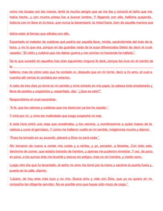 como me tocase con las manos, tentó la mucha sangre que se me iba y conoció el daño que me
había hecho, y con mucha priesa fue a buscar lumbre. Y llegando con ella, hallóme quejando,
todavía con mi llave en la boca, que nunca la desamparé, la mitad fuera, bien de aquella manera que


debía estar al tiempo que silbaba con ella.

Espantado el matador de culebras qué podría ser aquella llave, miróla, sacándomela del todo de la
boca, y vio lo que era, porque en las guardas nada de la suya diferenciaba Debió de decir el cruel
cazador: “El ratón y culebra que me daban guerra y me comían mi hacienda he hallado.”

De lo que sucedió en aquellos tres días siguientes ninguna fe daré, porque los tuve en el vientre de
la
ballena; mas de cómo esto que he contado oí, después que en mí torné, decir a mi amo, el cual a
cuantos allí venían lo contaba por extenso.

A cabo de tres días yo torné en mi sentido y vime echado en mis pajas, la cabeza toda emplastada y
llena de aceites y ungüentos y, espantado, dije: “¿Que es esto?”

Respondióme el cruel sacerdote:

“A fe, que los ratones y culebras que me destruían ya los he cazado.”

Y miré por mí, y vime tan maltratado que luego sospeché mi mal.

A esta hora entró una vieja que ensalmaba, y los vecinos, y comiénzanme a quitar trapos de la
cabeza y curar el garrotazo. Y como me hallaron vuelto en mi sentido, holgáronse mucho y dijeron:

“Pues ha tornado en su acuerdo, placerá a Dios no será nada.”

Ahí tornaron de nuevo a contar mis cuitas y a reírlas, y yo, pecador, a llorarlas. Con todo esto
dierónme de comer, que estaba transido de hambre, y apenas me pudieron remediar. Y así, de poco
en poco, a los quince días me levanté y estuve sin peligro, mas no sin hambre, y medio sano.

Luego otro día que fui levantado, el señor mi amo me tomó por la mano y sacóme la puerta fuera y,
puesto en la calle, díjome:

“Lázaro, de hoy eres más tuyo y no mío. Busca amo y vete con Dios, que yo no quiero en mi
compañía tan diligente servidor. No es posible sino que hayas sido mozo de ciego.”
 