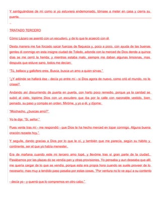 Y santiguándose de mí como si yo estuviera endemoniado, tórnase a meter en casa y cierra su
puerta.



TRATADO TERCERO

Cómo Lázaro se asentó con un escudero, y de lo que le acaeció con él

Desta manera me fue forzado sacar fuerzas de flaqueza y, poco a poco, con ayuda de las buenas
gentes di conmigo en esta insigne ciudad de Toledo, adonde con la merced de Dios dende a quince
días se me cerró la herida; y mientras estaba malo, siempre me daban algunas limosnas, mas
después que estuve sano, todos me decían:

“Tú, bellaco y gallofero eres. Busca, busca un amo a quien sirvas.”

“¿Y adónde se hallará ése - decía yo entre mí - si Dios agora de nuevo, como crió el mundo, no le
criase?

Andando así discurriendo de puerta en puerta, con harto poco remedio, porque ya la caridad se
subió al cielo, topóme Dios con un escudero que iba por la calle con razonable vestido, bien
peinado, su paso y compás en orden. Miróme, y yo a él, y díjome:

“Mochacho, ¿buscas amo?”

Yo le dije: “Si, señor.”

Pues vente tras mí - me respondió - que Dios te ha hecho merced en topar conmigo. Alguna buena
oración rezaste hoy.”

Y seguíle, dando gracias a Dios por lo que le oí, y también que me parecía, según su hábito y
continente, ser el que yo había menester.

Era de mañana cuando este mi tercero amo topé, y llevóme tras sí gran parte de la ciudad.
Pasábamos por las plazas do se vendía pan y otras provisiones. Yo pensaba y aun deseaba que allí
me quería cargar de lo que se vendía, porque esta era propia hora cuando se suele proveer de lo
necesario; mas muy a tendido paso pasaba por estas cosas. “Por ventura no lo ve aquí a su contento


- decía yo - y querrá que lo compremos en otro cabo.”
 